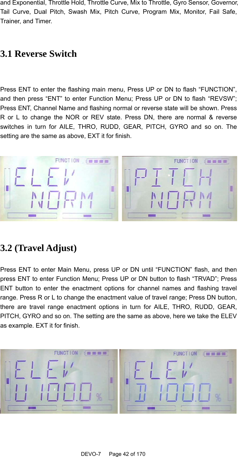    DEVO-7   Page 42 of 170   and Exponential, Throttle Hold, Throttle Curve, Mix to Throttle, Gyro Sensor, Governor, Tail Curve, Dual Pitch, Swash Mix, Pitch Curve, Program Mix, Monitor, Fail Safe, Trainer, and Timer.  3.1 Reverse Switch  Press ENT to enter the flashing main menu, Press UP or DN to flash “FUNCTION”, and then press “ENT” to enter Function Menu; Press UP or DN to flash “REVSW”; Press ENT, Channel Name and flashing normal or reverse state will be shown. Press R or L to change the NOR or REV state. Press DN, there are normal &amp; reverse switches in turn for AILE, THRO, RUDD, GEAR, PITCH, GYRO and so on. The setting are the same as above, EXT it for finish.        3.2 (Travel Adjust) Press ENT to enter Main Menu, press UP or DN until “FUNCTION” flash, and then press ENT to enter Function Menu; Press UP or DN button to flash “TRVAD”; Press ENT button to enter the enactment options for channel names and flashing travel range. Press R or L to change the enactment value of travel range; Press DN button, there are travel range enactment options in turn for AILE, THRO, RUDD, GEAR, PITCH, GYRO and so on. The setting are the same as above, here we take the ELEV as example. EXT it for finish.       