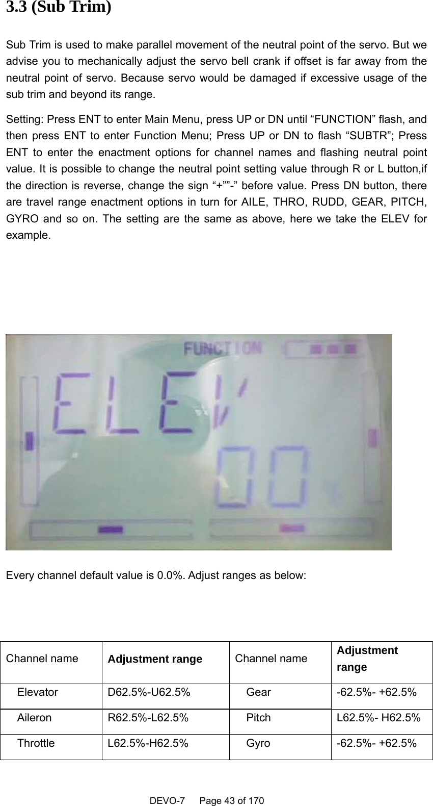    DEVO-7   Page 43 of 170   3.3 (Sub Trim) Sub Trim is used to make parallel movement of the neutral point of the servo. But we advise you to mechanically adjust the servo bell crank if offset is far away from the neutral point of servo. Because servo would be damaged if excessive usage of the sub trim and beyond its range.   Setting: Press ENT to enter Main Menu, press UP or DN until “FUNCTION” flash, and then press ENT to enter Function Menu; Press UP or DN to flash “SUBTR”; Press ENT to enter the enactment options for channel names and flashing neutral point value. It is possible to change the neutral point setting value through R or L button,if the direction is reverse, change the sign “+””-” before value. Press DN button, there are travel range enactment options in turn for AILE, THRO, RUDD, GEAR, PITCH, GYRO and so on. The setting are the same as above, here we take the ELEV for example.      Every channel default value is 0.0%. Adjust ranges as below:   Channel name  Adjustment range Channel name  Adjustment range   Elevator  D62.5%-U62.5%    Gear  -62.5%- +62.5%   Aileron  R62.5%-L62.5%    Pitch  L62.5%- H62.5%   Throttle  L62.5%-H62.5%    Gyro  -62.5%- +62.5% 