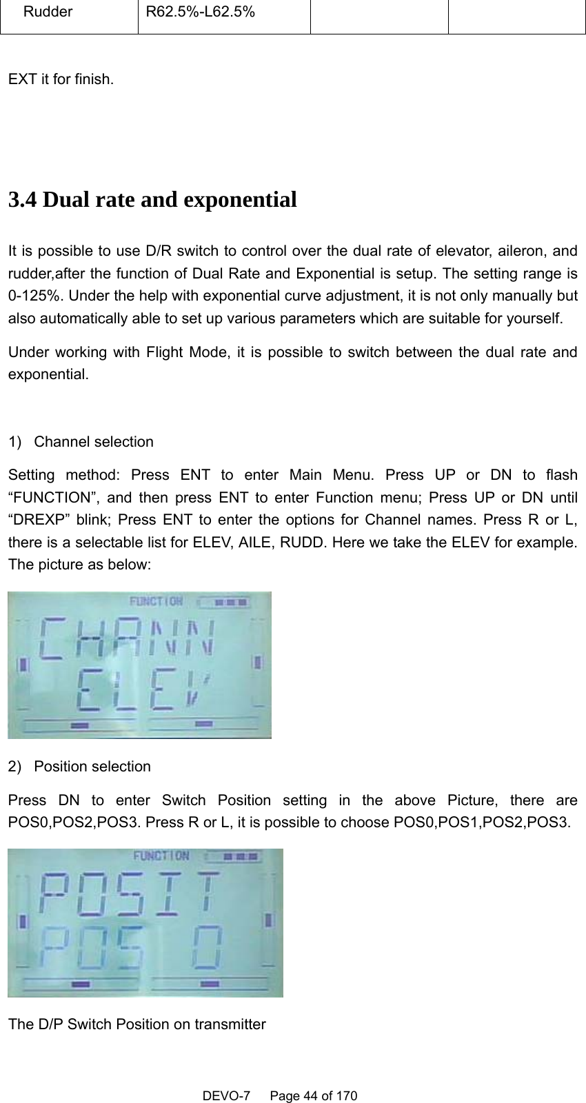    DEVO-7   Page 44 of 170     Rudder  R62.5%-L62.5%      EXT it for finish.     3.4 Dual rate and exponential It is possible to use D/R switch to control over the dual rate of elevator, aileron, and rudder,after the function of Dual Rate and Exponential is setup. The setting range is 0-125%. Under the help with exponential curve adjustment, it is not only manually but also automatically able to set up various parameters which are suitable for yourself. Under working with Flight Mode, it is possible to switch between the dual rate and exponential.  1) Channel selection Setting method: Press ENT to enter Main Menu. Press UP or DN to flash “FUNCTION”, and then press ENT to enter Function menu; Press UP or DN until “DREXP” blink; Press ENT to enter the options for Channel names. Press R or L, there is a selectable list for ELEV, AILE, RUDD. Here we take the ELEV for example. The picture as below:      2) Position selection Press DN to enter Switch Position setting in the above Picture, there are POS0,POS2,POS3. Press R or L, it is possible to choose POS0,POS1,POS2,POS3.  The D/P Switch Position on transmitter 