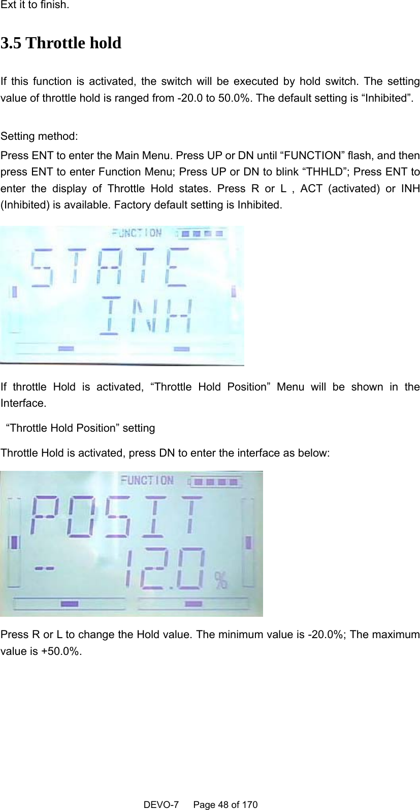    DEVO-7   Page 48 of 170   Ext it to finish. 3.5 Throttle hold If this function is activated, the switch will be executed by hold switch. The setting value of throttle hold is ranged from -20.0 to 50.0%. The default setting is “Inhibited”.    Setting method: Press ENT to enter the Main Menu. Press UP or DN until “FUNCTION” flash, and then press ENT to enter Function Menu; Press UP or DN to blink “THHLD”; Press ENT to enter the display of Throttle Hold states. Press R or L , ACT (activated) or INH (Inhibited) is available. Factory default setting is Inhibited.      If throttle Hold is activated, “Throttle Hold Position” Menu will be shown in the Interface.   “Throttle Hold Position” setting Throttle Hold is activated, press DN to enter the interface as below:  Press R or L to change the Hold value. The minimum value is -20.0%; The maximum value is +50.0%.  