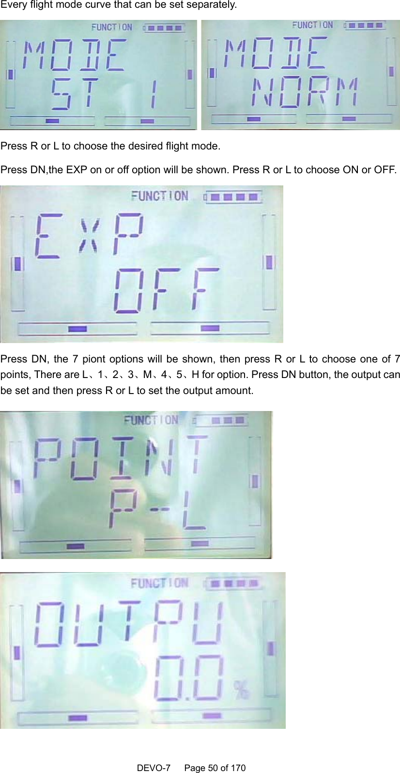    DEVO-7   Page 50 of 170   Every flight mode curve that can be set separately.    Press R or L to choose the desired flight mode. Press DN,the EXP on or off option will be shown. Press R or L to choose ON or OFF.  Press DN, the 7 piont options will be shown, then press R or L to choose one of 7 points, There are L、1、2、3、M、4、5、H for option. Press DN button, the output can be set and then press R or L to set the output amount.     