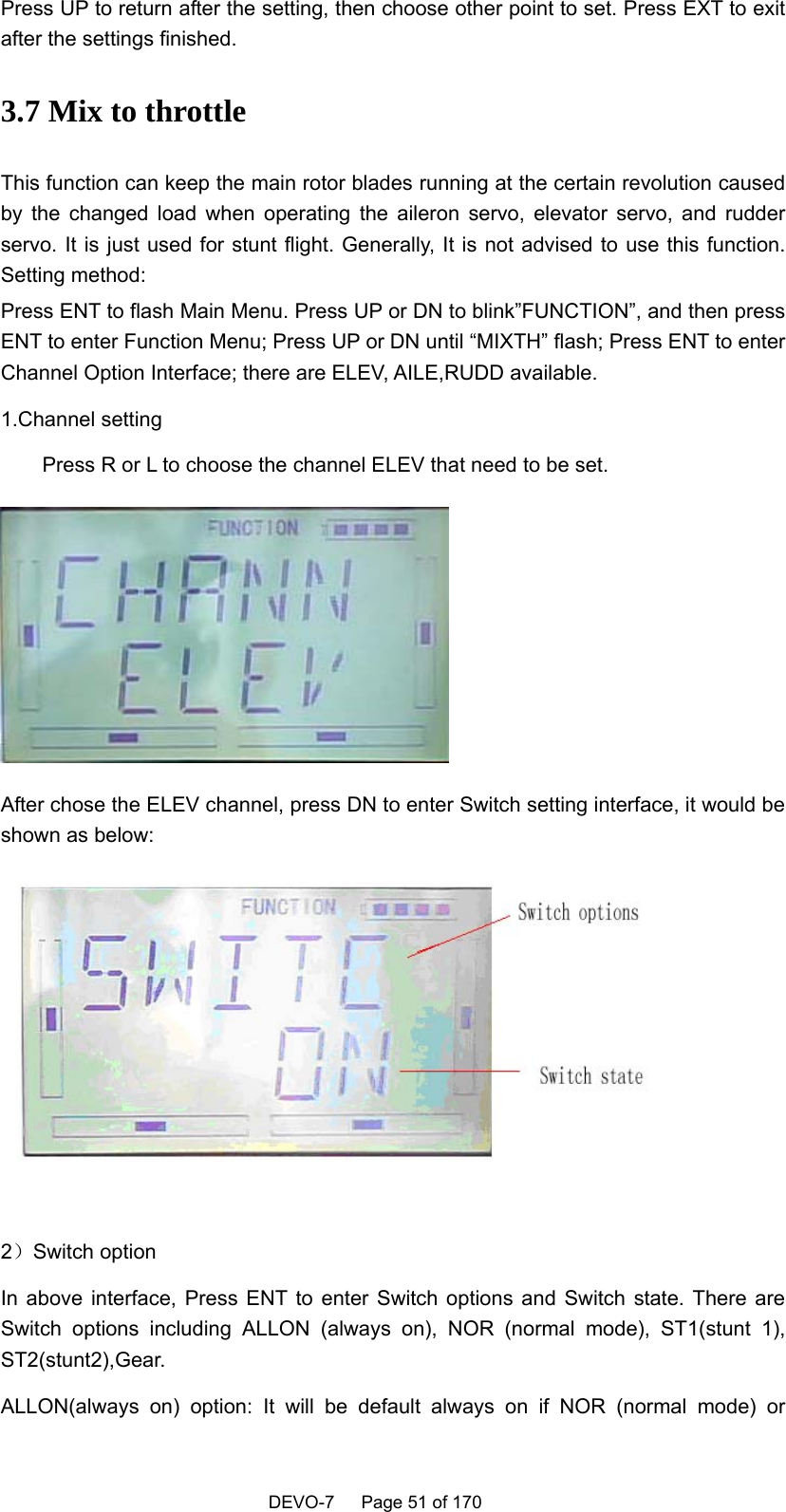    DEVO-7   Page 51 of 170   Press UP to return after the setting, then choose other point to set. Press EXT to exit after the settings finished.   3.7 Mix to throttle This function can keep the main rotor blades running at the certain revolution caused by the changed load when operating the aileron servo, elevator servo, and rudder servo. It is just used for stunt flight. Generally, It is not advised to use this function. Setting method:   Press ENT to flash Main Menu. Press UP or DN to blink”FUNCTION”, and then press ENT to enter Function Menu; Press UP or DN until “MIXTH” flash; Press ENT to enter Channel Option Interface; there are ELEV, AILE,RUDD available. 1.Channel setting Press R or L to choose the channel ELEV that need to be set.  After chose the ELEV channel, press DN to enter Switch setting interface, it would be shown as below:   2）Switch option In above interface, Press ENT to enter Switch options and Switch state. There are Switch options including ALLON (always on), NOR (normal mode), ST1(stunt 1), ST2(stunt2),Gear. ALLON(always on) option: It will be default always on if NOR (normal mode) or 