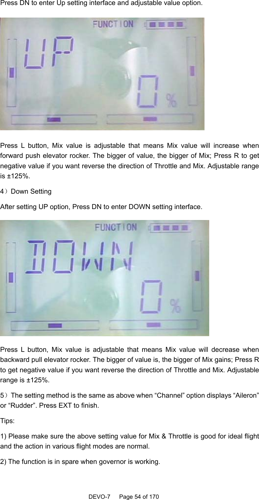    DEVO-7   Page 54 of 170   Press DN to enter Up setting interface and adjustable value option.  Press L button, Mix value is adjustable that means Mix value will increase when forward push elevator rocker. The bigger of value, the bigger of Mix; Press R to get negative value if you want reverse the direction of Throttle and Mix. Adjustable range is ±125%.    4）Down Setting After setting UP option, Press DN to enter DOWN setting interface.  Press L button, Mix value is adjustable that means Mix value will decrease when backward pull elevator rocker. The bigger of value is, the bigger of Mix gains; Press R to get negative value if you want reverse the direction of Throttle and Mix. Adjustable range is ±125%.       5）The setting method is the same as above when “Channel” option displays “Aileron” or “Rudder”. Press EXT to finish.   Tips: 1) Please make sure the above setting value for Mix &amp; Throttle is good for ideal flight and the action in various flight modes are normal.   2) The function is in spare when governor is working. 