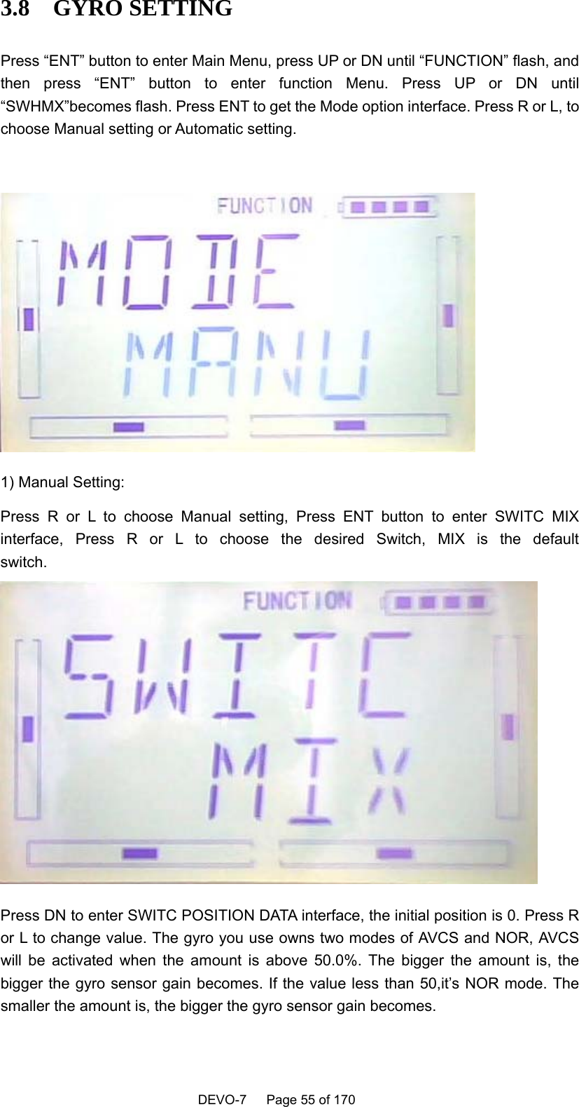    DEVO-7   Page 55 of 170   3.8  GYRO SETTING Press “ENT” button to enter Main Menu, press UP or DN until “FUNCTION” flash, and then press “ENT” button to enter function Menu. Press UP or DN until “SWHMX”becomes flash. Press ENT to get the Mode option interface. Press R or L, to choose Manual setting or Automatic setting.   1) Manual Setting: Press R or L to choose Manual setting, Press ENT button to enter SWITC MIX interface, Press R or L to choose the desired Switch, MIX is the default switch. Press DN to enter SWITC POSITION DATA interface, the initial position is 0. Press R or L to change value. The gyro you use owns two modes of AVCS and NOR, AVCS will be activated when the amount is above 50.0%. The bigger the amount is, the bigger the gyro sensor gain becomes. If the value less than 50,it’s NOR mode. The smaller the amount is, the bigger the gyro sensor gain becomes.   