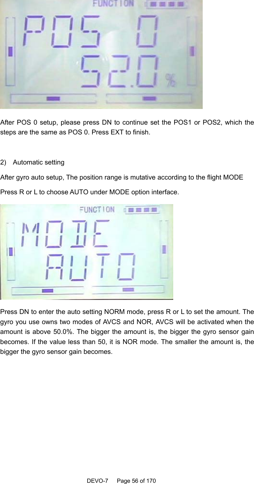    DEVO-7   Page 56 of 170    After POS 0 setup, please press DN to continue set the POS1 or POS2, which the steps are the same as POS 0. Press EXT to finish.  2)  Automatic setting After gyro auto setup, The position range is mutative according to the flight MODE Press R or L to choose AUTO under MODE option interface.    Press DN to enter the auto setting NORM mode, press R or L to set the amount. The gyro you use owns two modes of AVCS and NOR, AVCS will be activated when the amount is above 50.0%. The bigger the amount is, the bigger the gyro sensor gain becomes. If the value less than 50, it is NOR mode. The smaller the amount is, the bigger the gyro sensor gain becomes.  