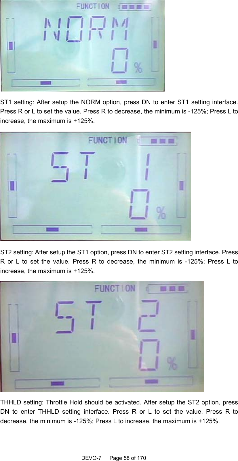    DEVO-7   Page 58 of 170    ST1 setting: After setup the NORM option, press DN to enter ST1 setting interface. Press R or L to set the value. Press R to decrease, the minimum is -125%; Press L to increase, the maximum is +125%.      ST2 setting: After setup the ST1 option, press DN to enter ST2 setting interface. Press R or L to set the value. Press R to decrease, the minimum is -125%; Press L to increase, the maximum is +125%.  THHLD setting: Throttle Hold should be activated. After setup the ST2 option, press DN to enter THHLD setting interface. Press R or L to set the value. Press R to decrease, the minimum is -125%; Press L to increase, the maximum is +125%.   