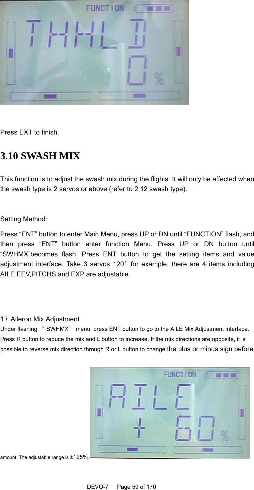    DEVO-7   Page 59 of 170     Press EXT to finish. 3.10 SWASH MIX This function is to adjust the swash mix during the flights. It will only be affected when the swash type is 2 servos or above (refer to 2.12 swash type).    Setting Method: Press “ENT” button to enter Main Menu, press UP or DN until “FUNCTION” flash, and then press “ENT” button enter function Menu. Press UP or DN button until “SWHMX”becomes flash. Press ENT button to get the setting items and value adjustment interface. Take 3 servos 120°for example, there are 4 items including AILE,EEV,PITCHS and EXP are adjustable.   1）Aileron Mix Adjustment Under flashing “ SWHMX” menu, press ENT button to go to the AILE Mix Adjustment interface. Press R button to reduce the mix and L button to increase. If the mix directions are opposite, it is possible to reverse mix direction through R or L button to change the plus or minus sign before    amount. The adjustable range is ±125%.  