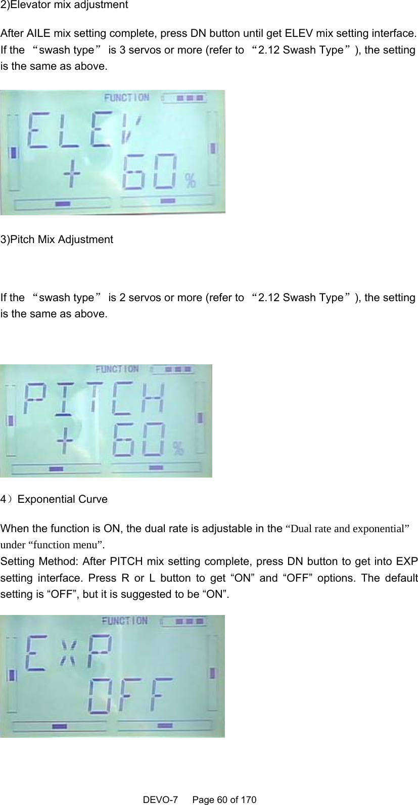    DEVO-7   Page 60 of 170   2)Elevator mix adjustment After AILE mix setting complete, press DN button until get ELEV mix setting interface. If the “swash type” is 3 servos or more (refer to “2.12 Swash Type”), the setting is the same as above.  3)Pitch Mix Adjustment  If the “swash type” is 2 servos or more (refer to “2.12 Swash Type”), the setting is the same as above.   4）Exponential Curve When the function is ON, the dual rate is adjustable in the “Dual rate and exponential” under “function menu”. Setting Method: After PITCH mix setting complete, press DN button to get into EXP setting interface. Press R or L button to get “ON” and “OFF” options. The default setting is “OFF”, but it is suggested to be “ON”.    