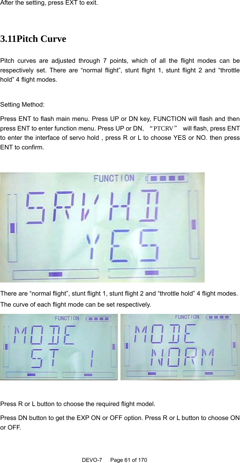    DEVO-7   Page 61 of 170   After the setting, press EXT to exit.  3.11Pitch Curve Pitch curves are adjusted through 7 points, which of all the flight modes can be respectively set. There are “normal flight”, stunt flight 1, stunt flight 2 and “throttle hold” 4 flight modes.  Setting Method: Press ENT to flash main menu. Press UP or DN key, FUNCTION will flash and then press ENT to enter function menu. Press UP or DN,  “PTCRV”  will flash, press ENT to enter the interface of servo hold , press R or L to choose YES or NO. then press ENT to confirm.   There are “normal flight”, stunt flight 1, stunt flight 2 and “throttle hold” 4 flight modes. The curve of each flight mode can be set respectively.   Press R or L button to choose the required flight model. Press DN button to get the EXP ON or OFF option. Press R or L button to choose ON or OFF. 