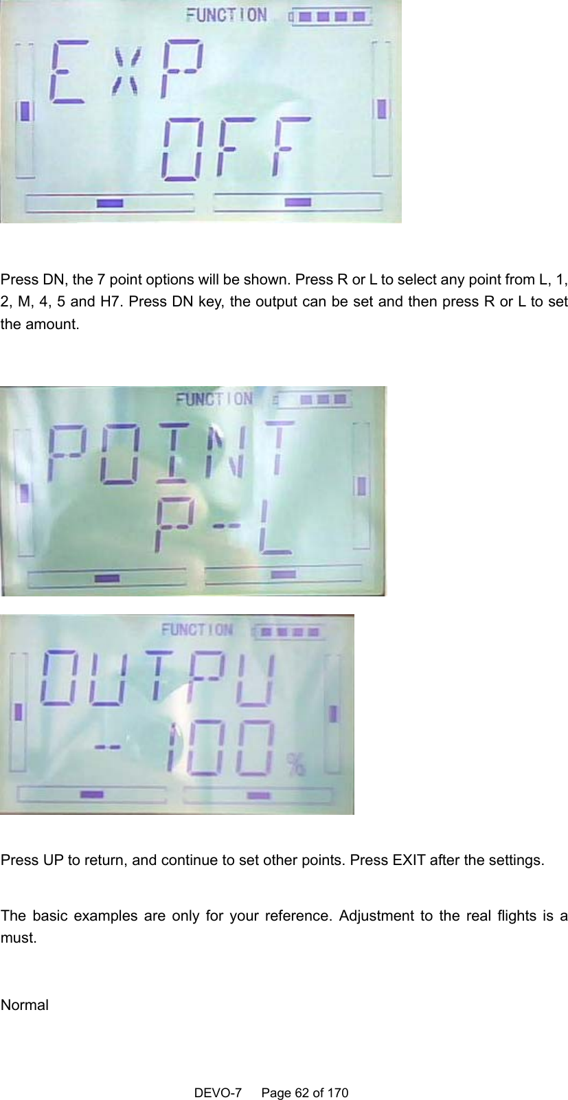    DEVO-7   Page 62 of 170     Press DN, the 7 point options will be shown. Press R or L to select any point from L, 1, 2, M, 4, 5 and H7. Press DN key, the output can be set and then press R or L to set the amount.     Press UP to return, and continue to set other points. Press EXIT after the settings.  The basic examples are only for your reference. Adjustment to the real flights is a must.   Normal    