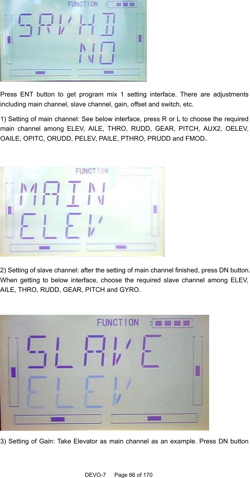    DEVO-7   Page 66 of 170    Press ENT button to get program mix 1 setting interface. There are adjustments including main channel, slave channel, gain, offset and switch, etc. 1) Setting of main channel: See below interface, press R or L to choose the required main channel among ELEV, AILE, THRO, RUDD, GEAR, PITCH, AUX2, OELEV, OAILE, OPITC, ORUDD, PELEV, PAILE, PTHRO, PRUDD and FMOD。   2) Setting of slave channel: after the setting of main channel finished, press DN button. When getting to below interface, choose the required slave channel among ELEV, AILE, THRO, RUDD, GEAR, PITCH and GYRO.   3) Setting of Gain: Take Elevator as main channel as an example. Press DN button 