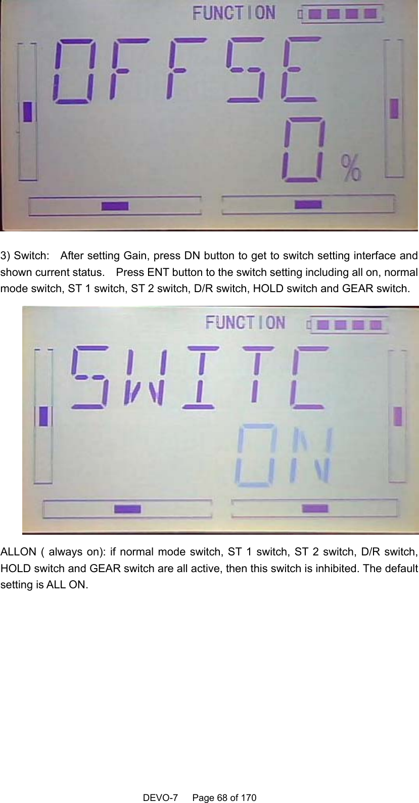    DEVO-7   Page 68 of 170    3) Switch:    After setting Gain, press DN button to get to switch setting interface and shown current status.    Press ENT button to the switch setting including all on, normal mode switch, ST 1 switch, ST 2 switch, D/R switch, HOLD switch and GEAR switch.  ALLON ( always on): if normal mode switch, ST 1 switch, ST 2 switch, D/R switch, HOLD switch and GEAR switch are all active, then this switch is inhibited. The default setting is ALL ON.  