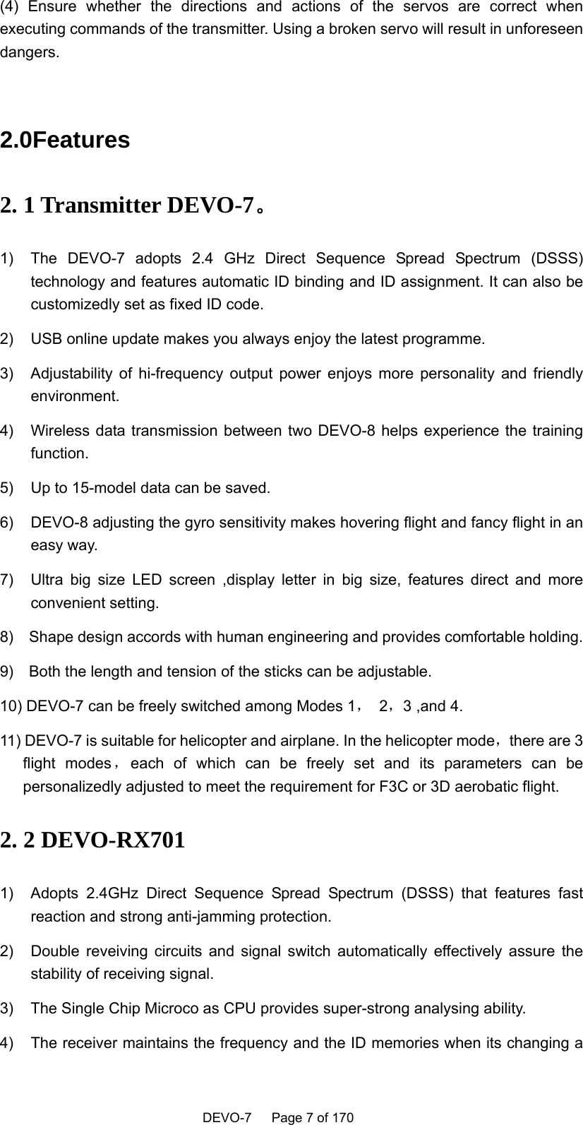    DEVO-7   Page 7 of 170   (4) Ensure whether the directions and actions of the servos are correct when executing commands of the transmitter. Using a broken servo will result in unforeseen dangers.  2.0Features 2. 1 Transmitter DEVO-7。 1)  The DEVO-7 adopts 2.4 GHz Direct Sequence Spread Spectrum (DSSS) technology and features automatic ID binding and ID assignment. It can also be customizedly set as fixed ID code.   2)  USB online update makes you always enjoy the latest programme.   3)  Adjustability of hi-frequency output power enjoys more personality and friendly environment.  4)  Wireless data transmission between two DEVO-8 helps experience the training function.  5)  Up to 15-model data can be saved.   6)  DEVO-8 adjusting the gyro sensitivity makes hovering flight and fancy flight in an easy way.   7)  Ultra big size LED screen ,display letter in big size, features direct and more convenient setting. 8)    Shape design accords with human engineering and provides comfortable holding. 9)    Both the length and tension of the sticks can be adjustable.   10) DEVO-7 can be freely switched among Modes 1， 2，3 ,and 4. 11) DEVO-7 is suitable for helicopter and airplane. In the helicopter mode，there are 3 flight modes ，each of which can be freely set and its parameters can be personalizedly adjusted to meet the requirement for F3C or 3D aerobatic flight.   2. 2 DEVO-RX701   1)  Adopts 2.4GHz Direct Sequence Spread Spectrum (DSSS) that features fast reaction and strong anti-jamming protection. 2)  Double reveiving circuits and signal switch automatically effectively assure the stability of receiving signal. 3)  The Single Chip Microco as CPU provides super-strong analysing ability. 4)  The receiver maintains the frequency and the ID memories when its changing a 