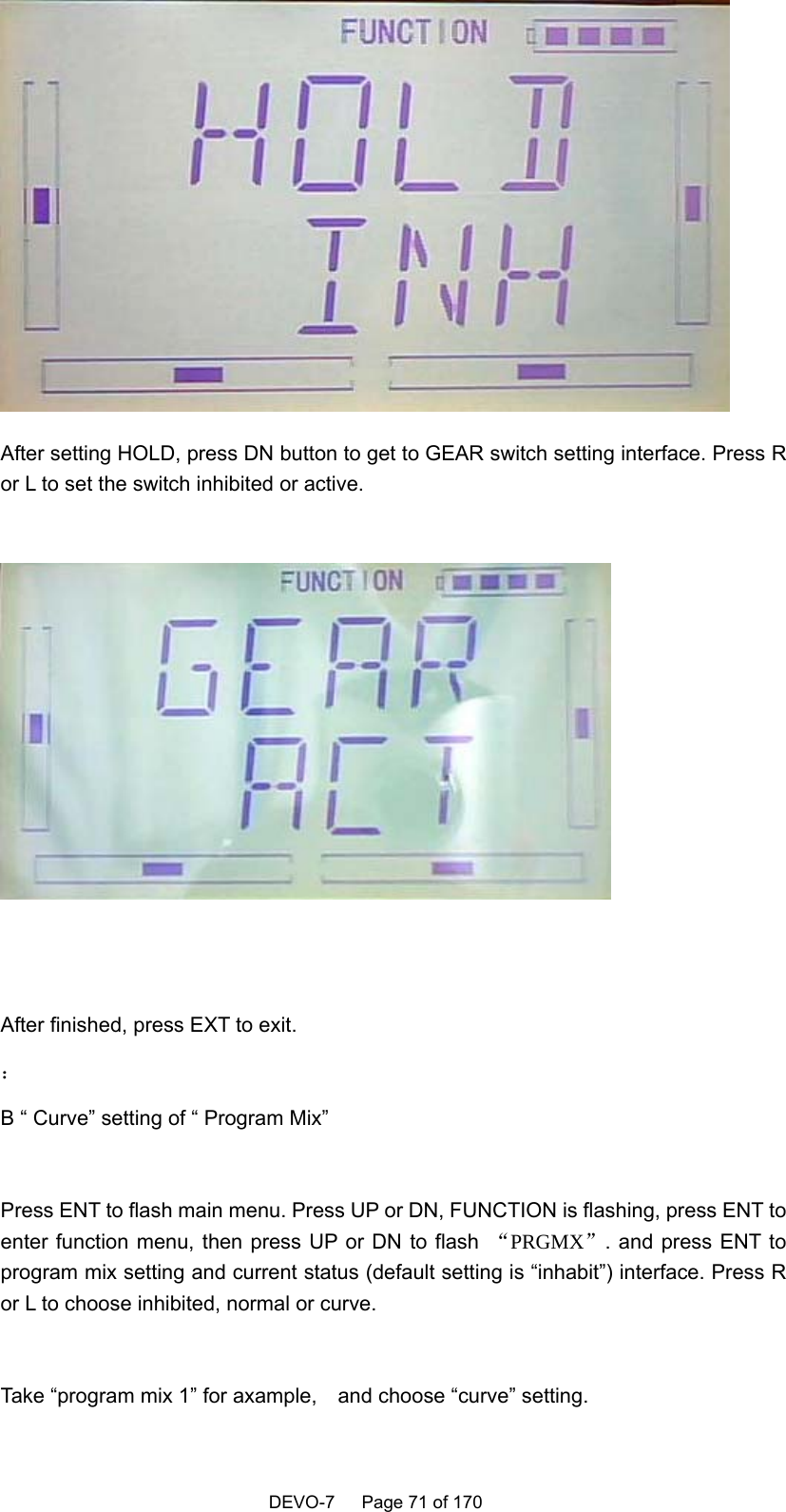    DEVO-7   Page 71 of 170    After setting HOLD, press DN button to get to GEAR switch setting interface. Press R or L to set the switch inhibited or active.     After finished, press EXT to exit. ： B “ Curve” setting of “ Program Mix”  Press ENT to flash main menu. Press UP or DN, FUNCTION is flashing, press ENT to enter function menu, then press UP or DN to flash  “PRGMX”. and press ENT to program mix setting and current status (default setting is “inhabit”) interface. Press R or L to choose inhibited, normal or curve.  Take “program mix 1” for axample,    and choose “curve” setting. 