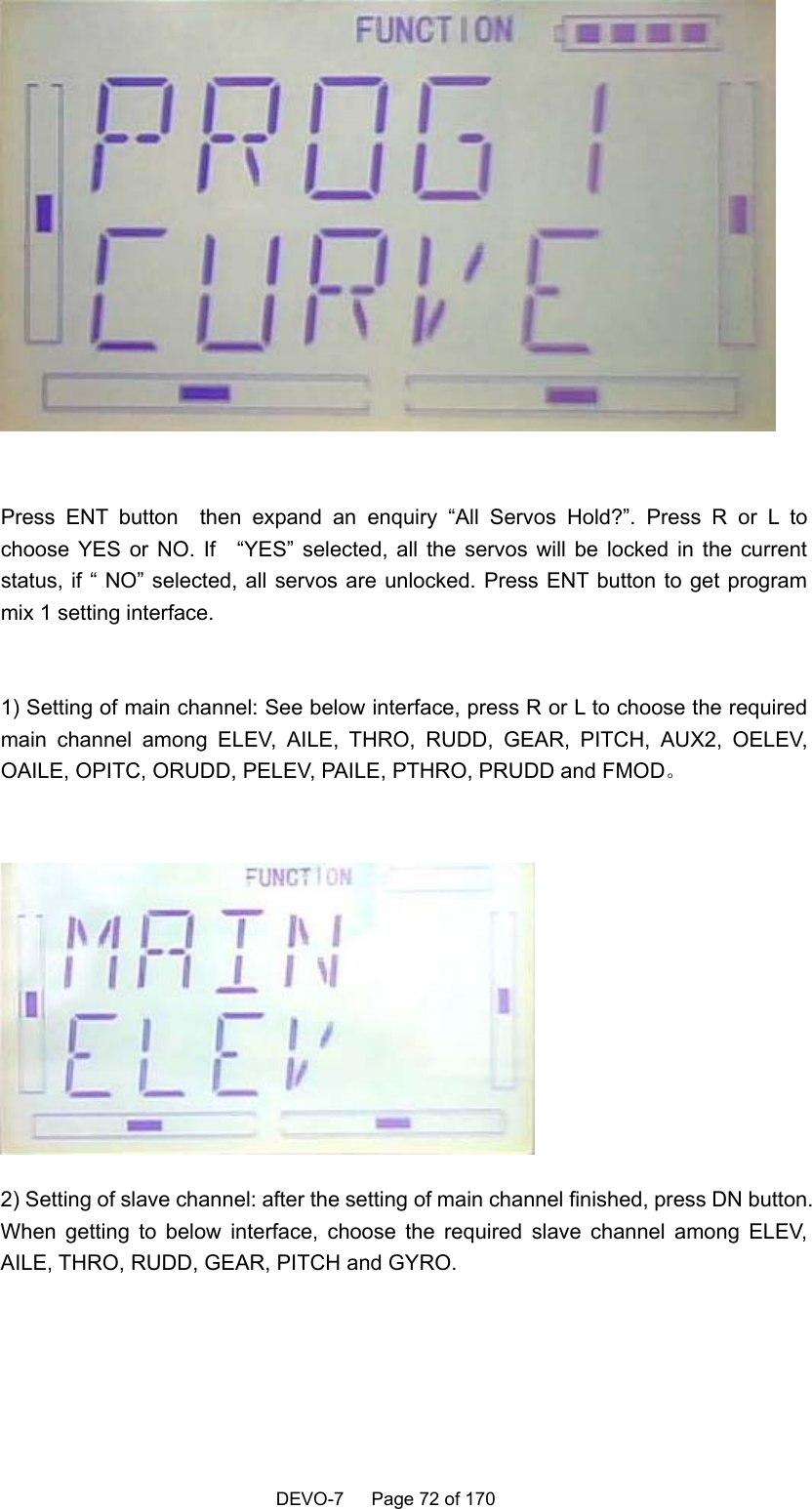    DEVO-7   Page 72 of 170      Press ENT button  then expand an enquiry “All Servos Hold?”. Press R or L to choose YES or NO. If   “YES” selected, all the servos will be locked in the current status, if “ NO” selected, all servos are unlocked. Press ENT button to get program mix 1 setting interface.  1) Setting of main channel: See below interface, press R or L to choose the required main channel among ELEV, AILE, THRO, RUDD, GEAR, PITCH, AUX2, OELEV, OAILE, OPITC, ORUDD, PELEV, PAILE, PTHRO, PRUDD and FMOD。   2) Setting of slave channel: after the setting of main channel finished, press DN button. When getting to below interface, choose the required slave channel among ELEV, AILE, THRO, RUDD, GEAR, PITCH and GYRO.  