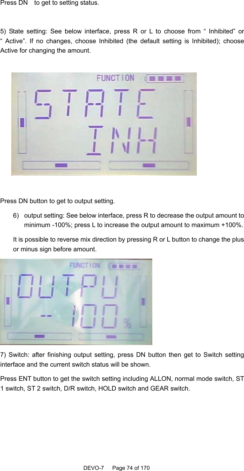    DEVO-7   Page 74 of 170   Press DN    to get to setting status.  5) State setting: See below interface, press R or L to choose from “ Inhibited” or “ Active”. If no changes, choose Inhibited (the default setting is Inhibited); choose Active for changing the amount.    Press DN button to get to output setting. 6)  output setting: See below interface, press R to decrease the output amount to minimum -100%; press L to increase the output amount to maximum +100%. It is possible to reverse mix direction by pressing R or L button to change the plus or minus sign before amount.  7) Switch: after finishing output setting, press DN button then get to Switch setting interface and the current switch status will be shown. Press ENT button to get the switch setting including ALLON, normal mode switch, ST 1 switch, ST 2 switch, D/R switch, HOLD switch and GEAR switch. 