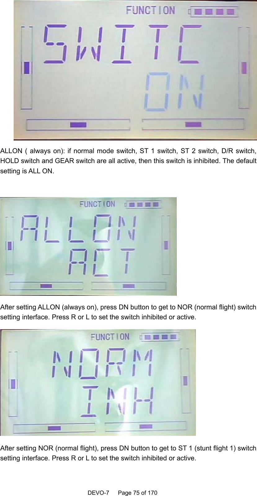    DEVO-7   Page 75 of 170    ALLON ( always on): if normal mode switch, ST 1 switch, ST 2 switch, D/R switch, HOLD switch and GEAR switch are all active, then this switch is inhibited. The default setting is ALL ON.   After setting ALLON (always on), press DN button to get to NOR (normal flight) switch setting interface. Press R or L to set the switch inhibited or active.  After setting NOR (normal flight), press DN button to get to ST 1 (stunt flight 1) switch setting interface. Press R or L to set the switch inhibited or active. 