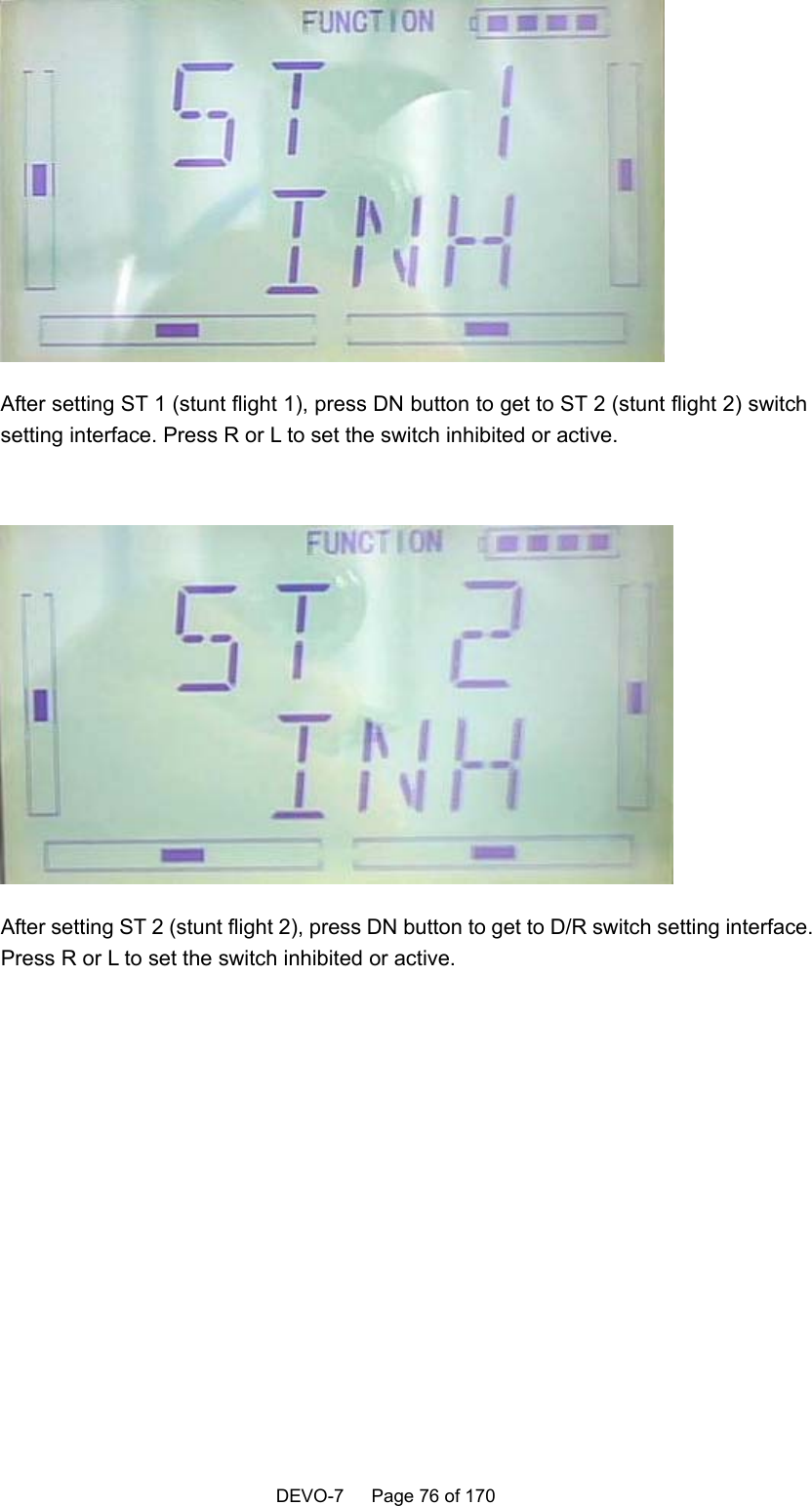    DEVO-7   Page 76 of 170     After setting ST 1 (stunt flight 1), press DN button to get to ST 2 (stunt flight 2) switch setting interface. Press R or L to set the switch inhibited or active.   After setting ST 2 (stunt flight 2), press DN button to get to D/R switch setting interface. Press R or L to set the switch inhibited or active.  