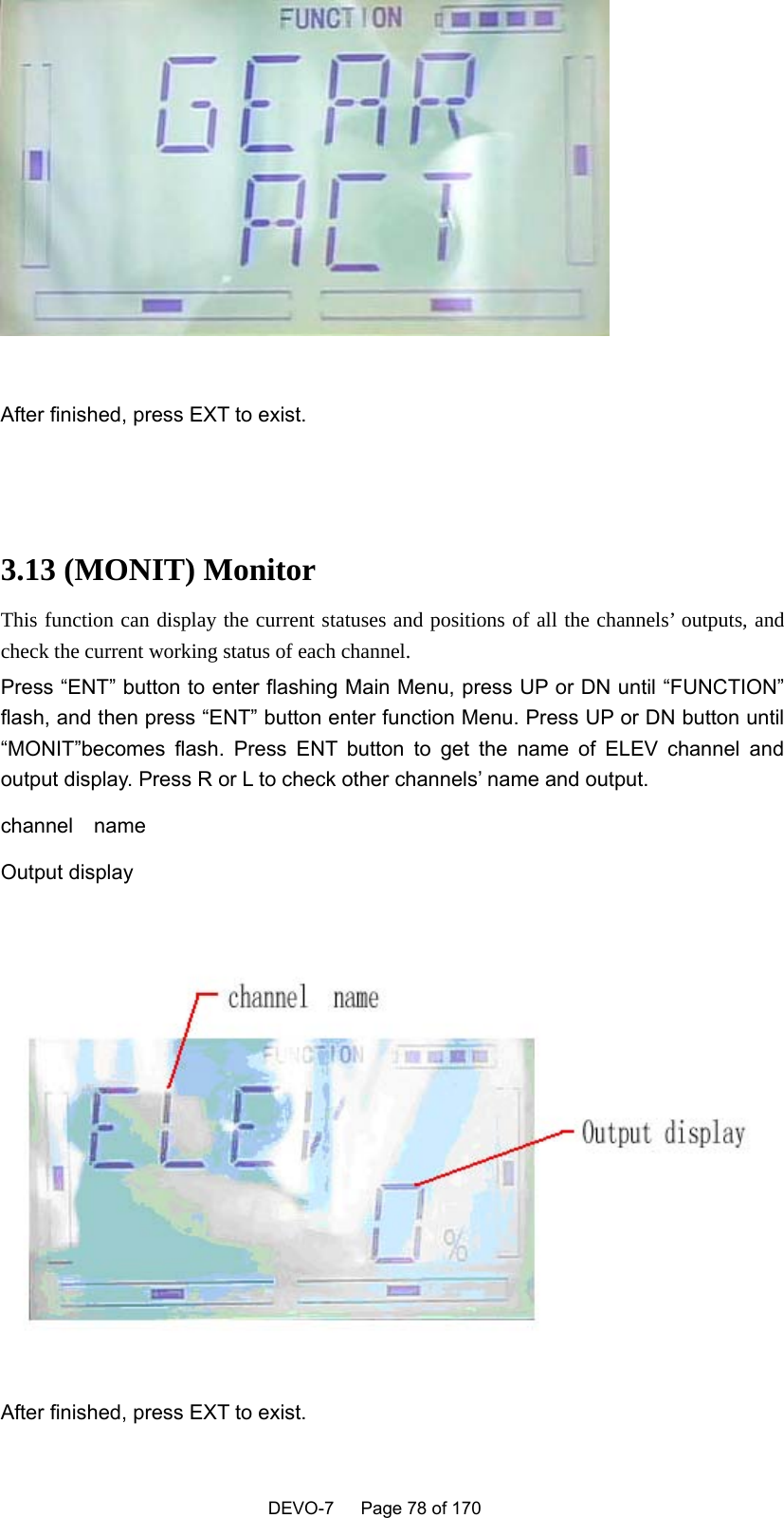    DEVO-7   Page 78 of 170     After finished, press EXT to exist.   3.13 (MONIT) Monitor This function can display the current statuses and positions of all the channels’ outputs, and check the current working status of each channel. Press “ENT” button to enter flashing Main Menu, press UP or DN until “FUNCTION” flash, and then press “ENT” button enter function Menu. Press UP or DN button until “MONIT”becomes flash. Press ENT button to get the name of ELEV channel and output display. Press R or L to check other channels’ name and output. channel  name Output display   After finished, press EXT to exist. 