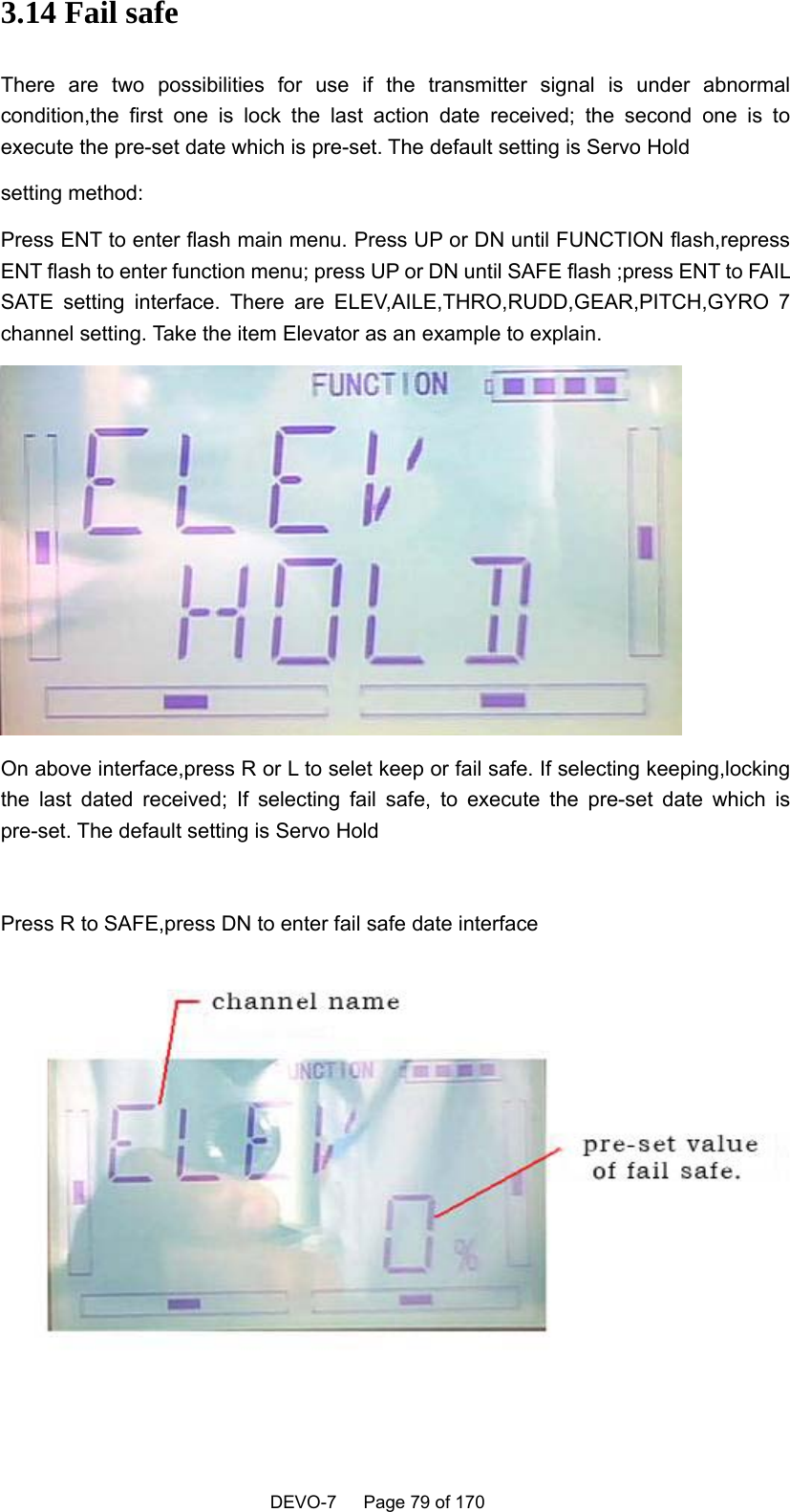    DEVO-7   Page 79 of 170   3.14 Fail safe There are two possibilities for use if the transmitter signal is under abnormal condition,the first one is lock the last action date received; the second one is to execute the pre-set date which is pre-set. The default setting is Servo Hold setting method: Press ENT to enter flash main menu. Press UP or DN until FUNCTION flash,repress ENT flash to enter function menu; press UP or DN until SAFE flash ;press ENT to FAIL SATE setting interface. There are ELEV,AILE,THRO,RUDD,GEAR,PITCH,GYRO 7 channel setting. Take the item Elevator as an example to explain.  On above interface,press R or L to selet keep or fail safe. If selecting keeping,locking the last dated received; If selecting fail safe, to execute the pre-set date which is pre-set. The default setting is Servo Hold  Press R to SAFE,press DN to enter fail safe date interface  