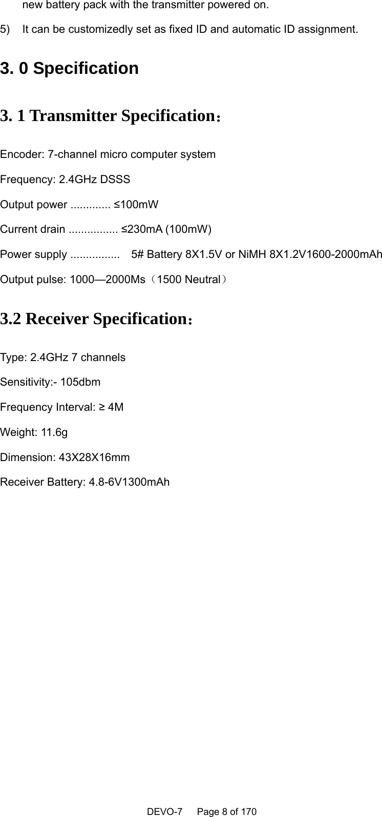    DEVO-7   Page 8 of 170   new battery pack with the transmitter powered on.   5)  It can be customizedly set as fixed ID and automatic ID assignment.   3. 0 Specification 3. 1 Transmitter Specification：  Encoder: 7-channel micro computer system Frequency: 2.4GHz DSSS Output power ............. ≤100mW Current drain ................ ≤230mA (100mW) Power supply ................    5# Battery 8X1.5V or NiMH 8X1.2V1600-2000mAh Output pulse: 1000—2000Ms（1500 Neutral） 3.2 Receiver Specification：  Type: 2.4GHz 7 channels Sensitivity:- 105dbm Frequency Interval: ≥ 4M Weight: 11.6g Dimension: 43X28X16mm Receiver Battery: 4.8-6V1300mAh 