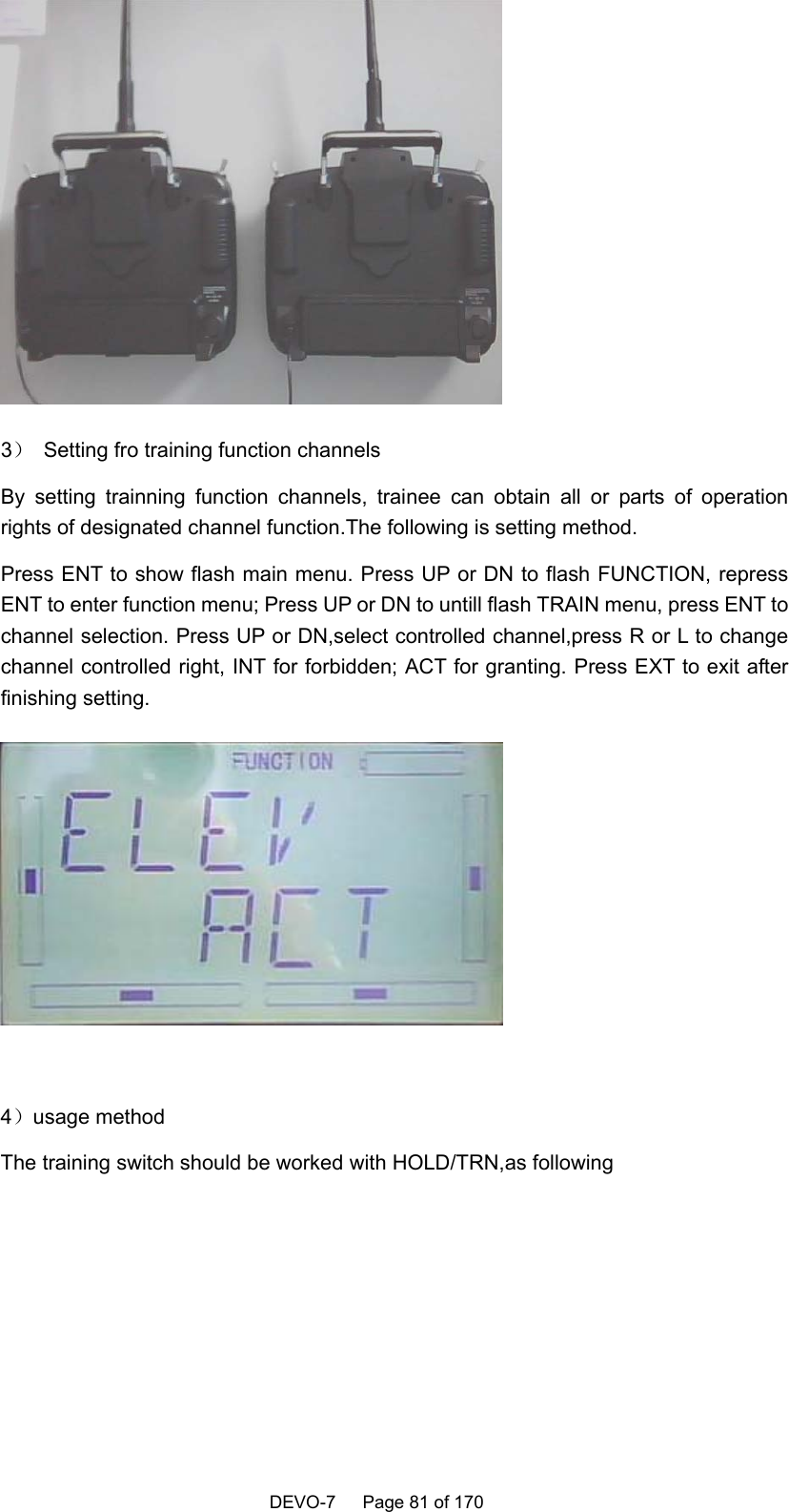    DEVO-7   Page 81 of 170    3）  Setting fro training function channels By setting trainning function channels, trainee can obtain all or parts of operation rights of designated channel function.The following is setting method. Press ENT to show flash main menu. Press UP or DN to flash FUNCTION, repress ENT to enter function menu; Press UP or DN to untill flash TRAIN menu, press ENT to channel selection. Press UP or DN,select controlled channel,press R or L to change channel controlled right, INT for forbidden; ACT for granting. Press EXT to exit after finishing setting.     4）usage method The training switch should be worked with HOLD/TRN,as following 