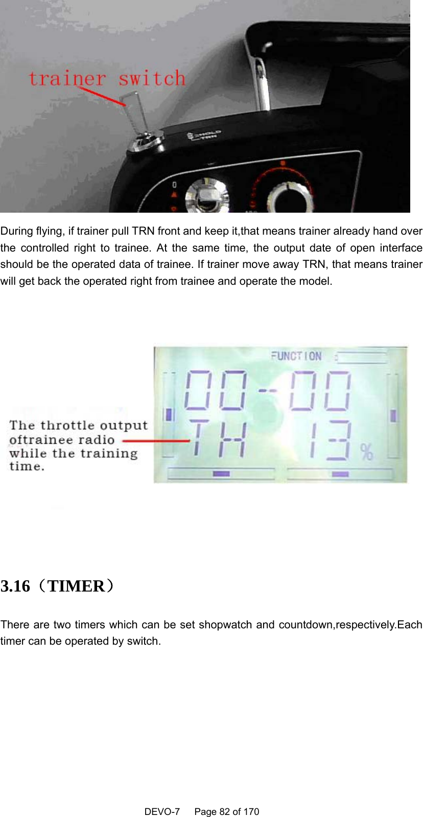    DEVO-7   Page 82 of 170    During flying, if trainer pull TRN front and keep it,that means trainer already hand over the controlled right to trainee. At the same time, the output date of open interface should be the operated data of trainee. If trainer move away TRN, that means trainer will get back the operated right from trainee and operate the model.   3.16（TIMER） There are two timers which can be set shopwatch and countdown,respectively.Each timer can be operated by switch. 