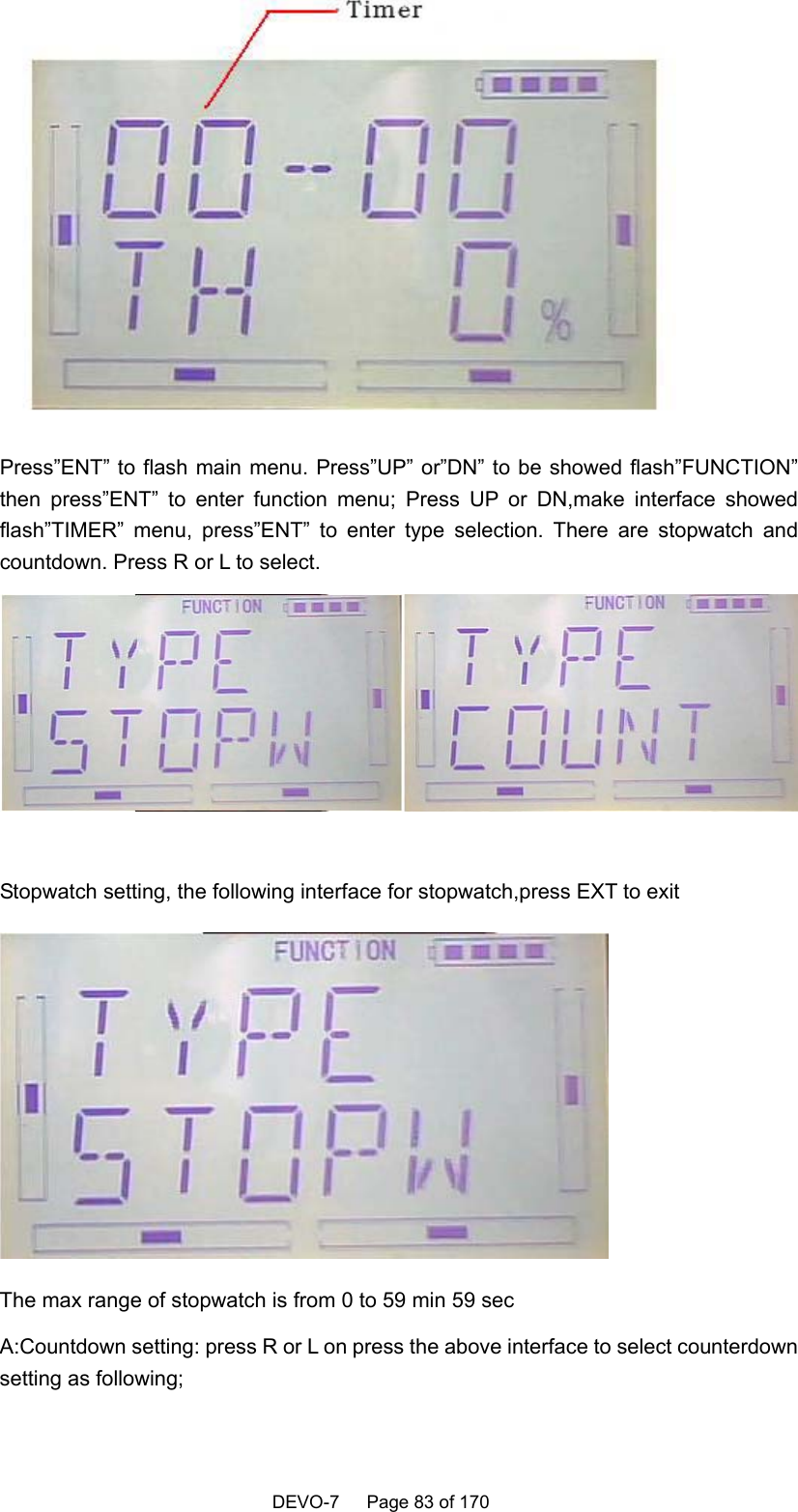    DEVO-7   Page 83 of 170    Press”ENT” to flash main menu. Press”UP” or”DN” to be showed flash”FUNCTION” then press”ENT” to enter function menu; Press UP or DN,make interface showed flash”TIMER” menu, press”ENT” to enter type selection. There are stopwatch and countdown. Press R or L to select.   Stopwatch setting, the following interface for stopwatch,press EXT to exit  The max range of stopwatch is from 0 to 59 min 59 sec A:Countdown setting: press R or L on press the above interface to select counterdown setting as following; 