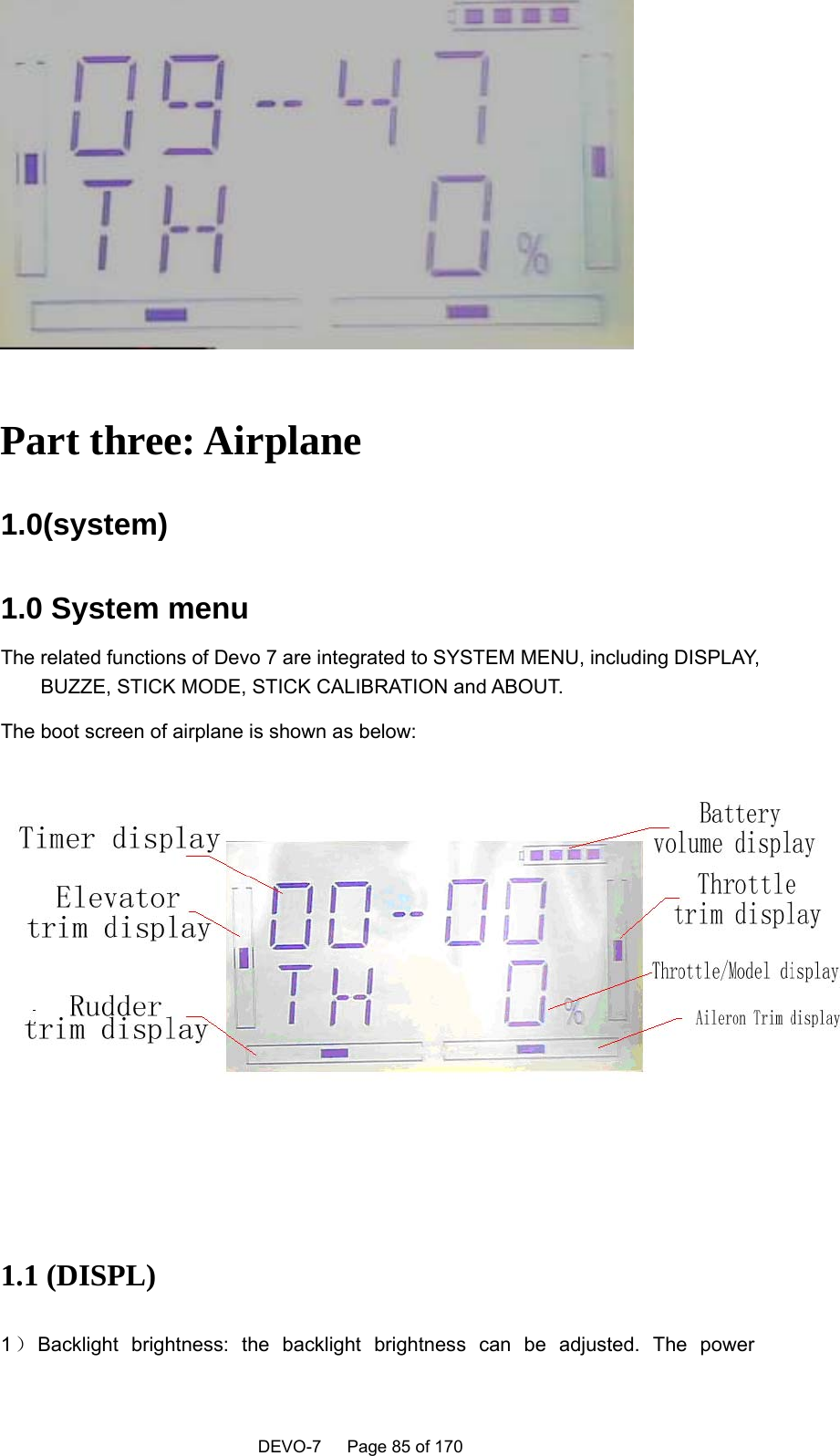    DEVO-7   Page 85 of 170     Part three: Airplane 1.0(system)  1.0 System menu The related functions of Devo 7 are integrated to SYSTEM MENU, including DISPLAY, BUZZE, STICK MODE, STICK CALIBRATION and ABOUT. The boot screen of airplane is shown as below:    1.1 (DISPL)   1）Backlight brightness: the backlight brightness can be adjusted. The power 