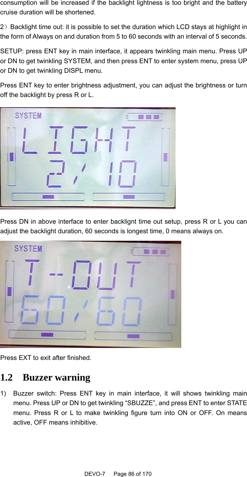    DEVO-7   Page 86 of 170   consumption will be increased if the backlight lightness is too bright and the battery cruise duration will be shortened. 2）Backlight time out: it is possible to set the duration which LCD stays at highlight in the form of Always on and duration from 5 to 60 seconds with an interval of 5 seconds. SETUP: press ENT key in main interface, it appears twinkling main menu. Press UP or DN to get twinkling SYSTEM, and then press ENT to enter system menu, press UP or DN to get twinkling DISPL menu.   Press ENT key to enter brightness adjustment, you can adjust the brightness or turn off the backlight by press R or L.  Press DN in above interface to enter backlignt time out setup, press R or L you can adjust the backlight duration, 60 seconds is longest time, 0 means always on.    Press EXT to exit after finished.   1.2   Buzzer warning 1)  Buzzer switch: Press ENT key in main interface, it will shows twinkling main menu. Press UP or DN to get twinkling “SBUZZE”, and press ENT to enter STATE menu. Press R or L to make twinkling figure turn into ON or OFF. On means active, OFF means inhibitive.   