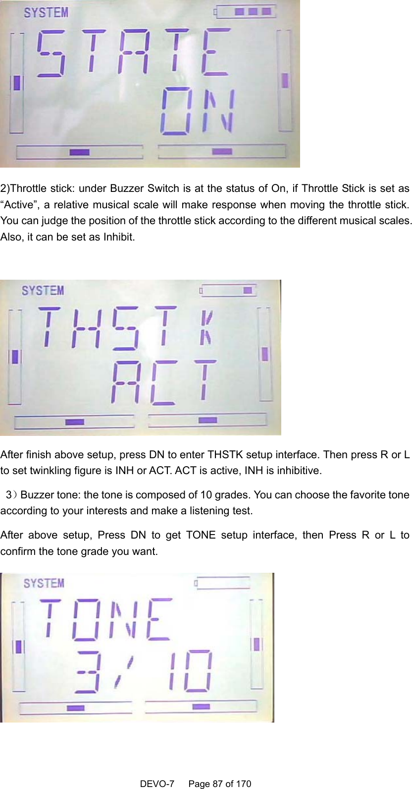    DEVO-7   Page 87 of 170    2)Throttle stick: under Buzzer Switch is at the status of On, if Throttle Stick is set as “Active”, a relative musical scale will make response when moving the throttle stick. You can judge the position of the throttle stick according to the different musical scales. Also, it can be set as Inhibit.   After finish above setup, press DN to enter THSTK setup interface. Then press R or L to set twinkling figure is INH or ACT. ACT is active, INH is inhibitive.  3）Buzzer tone: the tone is composed of 10 grades. You can choose the favorite tone according to your interests and make a listening test. After above setup, Press DN to get TONE setup interface, then Press R or L to confirm the tone grade you want.    