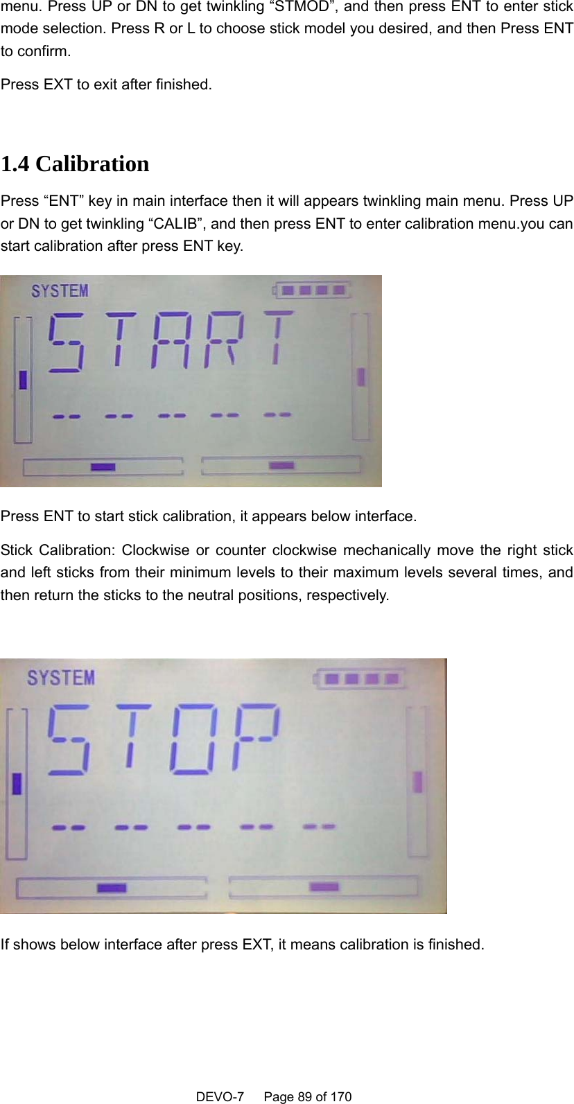    DEVO-7   Page 89 of 170   menu. Press UP or DN to get twinkling “STMOD”, and then press ENT to enter stick mode selection. Press R or L to choose stick model you desired, and then Press ENT to confirm.   Press EXT to exit after finished.    1.4 Calibration Press “ENT” key in main interface then it will appears twinkling main menu. Press UP or DN to get twinkling “CALIB”, and then press ENT to enter calibration menu.you can start calibration after press ENT key.  Press ENT to start stick calibration, it appears below interface. Stick Calibration: Clockwise or counter clockwise mechanically move the right stick and left sticks from their minimum levels to their maximum levels several times, and then return the sticks to the neutral positions, respectively.   If shows below interface after press EXT, it means calibration is finished. 