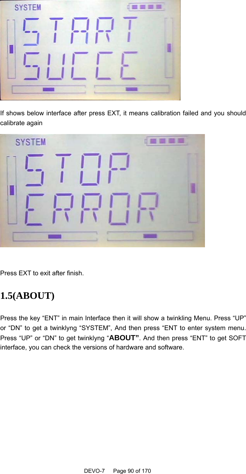    DEVO-7   Page 90 of 170    If shows below interface after press EXT, it means calibration failed and you should calibrate again   Press EXT to exit after finish. 1.5(ABOUT)  Press the key “ENT” in main Interface then it will show a twinkling Menu. Press “UP” or “DN” to get a twinklyng “SYSTEM”, And then press “ENT to enter system menu. Press “UP” or “DN” to get twinklyng “ABOUT”. And then press “ENT” to get SOFT interface, you can check the versions of hardware and software.  