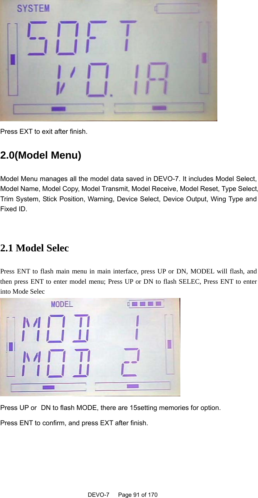    DEVO-7   Page 91 of 170    Press EXT to exit after finish. 2.0(Model Menu)   Model Menu manages all the model data saved in DEVO-7. It includes Model Select, Model Name, Model Copy, Model Transmit, Model Receive, Model Reset, Type Select, Trim System, Stick Position, Warning, Device Select, Device Output, Wing Type and Fixed ID.  2.1 Model Selec Press ENT to flash main menu in main interface, press UP or DN, MODEL will flash, and then press ENT to enter model menu; Press UP or DN to flash SELEC, Press ENT to enter into Mode Selec  Press UP or   DN to flash MODE, there are 15setting memories for option. Press ENT to confirm, and press EXT after finish. 