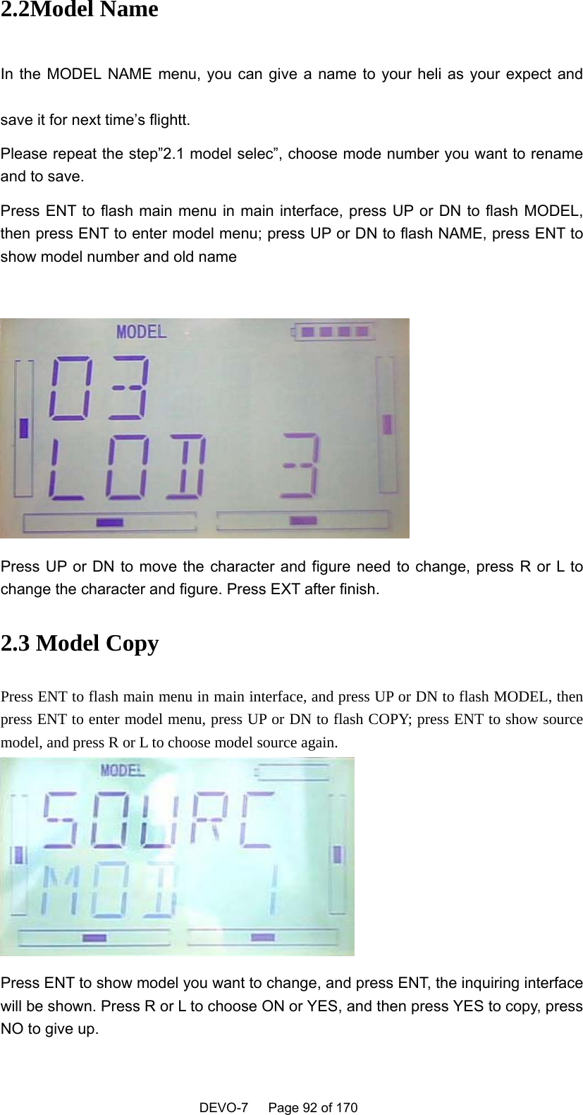    DEVO-7   Page 92 of 170   2.2Model Name In the  MODEL  NAME  menu,  you  can  give  a  name  to  your  heli  as  your  expect and save it for next time’s flightt.   Please repeat the step”2.1 model selec”, choose mode number you want to rename and to save. Press ENT to flash main menu in main interface, press UP or DN to flash MODEL, then press ENT to enter model menu; press UP or DN to flash NAME, press ENT to show model number and old name     Press UP or DN to move the character and figure need to change, press R or L to change the character and figure. Press EXT after finish. 2.3 Model Copy Press ENT to flash main menu in main interface, and press UP or DN to flash MODEL, then press ENT to enter model menu, press UP or DN to flash COPY; press ENT to show source model, and press R or L to choose model source again.  Press ENT to show model you want to change, and press ENT, the inquiring interface will be shown. Press R or L to choose ON or YES, and then press YES to copy, press NO to give up. 