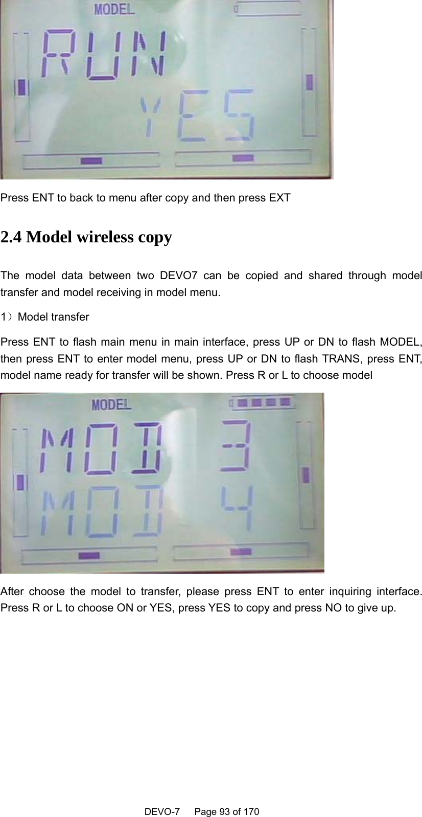    DEVO-7   Page 93 of 170    Press ENT to back to menu after copy and then press EXT 2.4 Model wireless copy   The model data between two DEVO7 can be copied and shared through model transfer and model receiving in model menu. 1）Model transfer Press ENT to flash main menu in main interface, press UP or DN to flash MODEL, then press ENT to enter model menu, press UP or DN to flash TRANS, press ENT, model name ready for transfer will be shown. Press R or L to choose model  After choose the model to transfer, please press ENT to enter inquiring interface. Press R or L to choose ON or YES, press YES to copy and press NO to give up.  