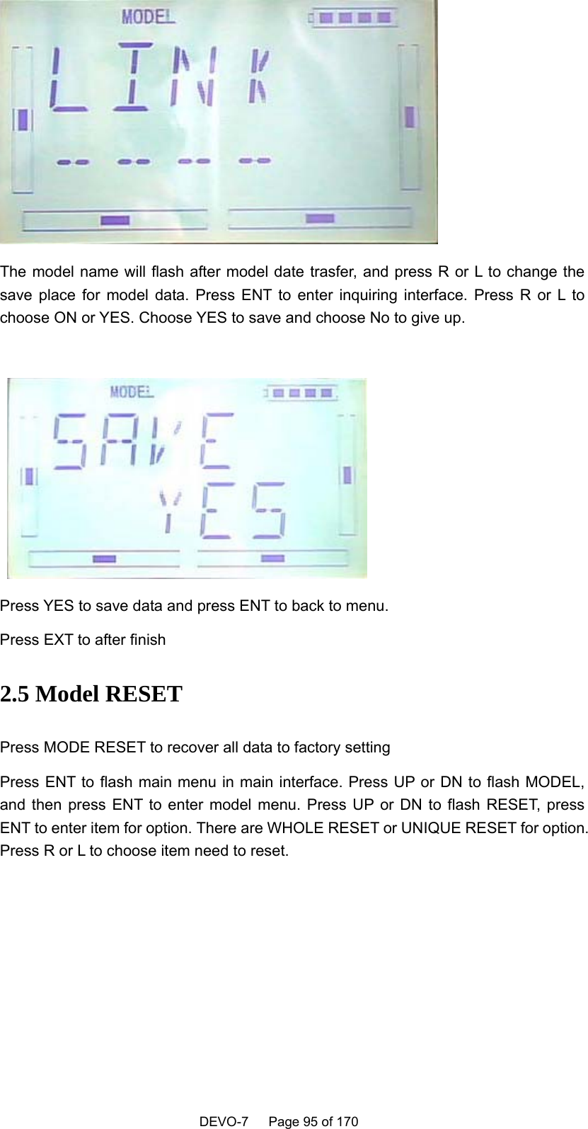    DEVO-7   Page 95 of 170    The model name will flash after model date trasfer, and press R or L to change the save place for model data. Press ENT to enter inquiring interface. Press R or L to choose ON or YES. Choose YES to save and choose No to give up.    Press YES to save data and press ENT to back to menu. Press EXT to after finish 2.5 Model RESET Press MODE RESET to recover all data to factory setting Press ENT to flash main menu in main interface. Press UP or DN to flash MODEL, and then press ENT to enter model menu. Press UP or DN to flash RESET, press ENT to enter item for option. There are WHOLE RESET or UNIQUE RESET for option. Press R or L to choose item need to reset. 