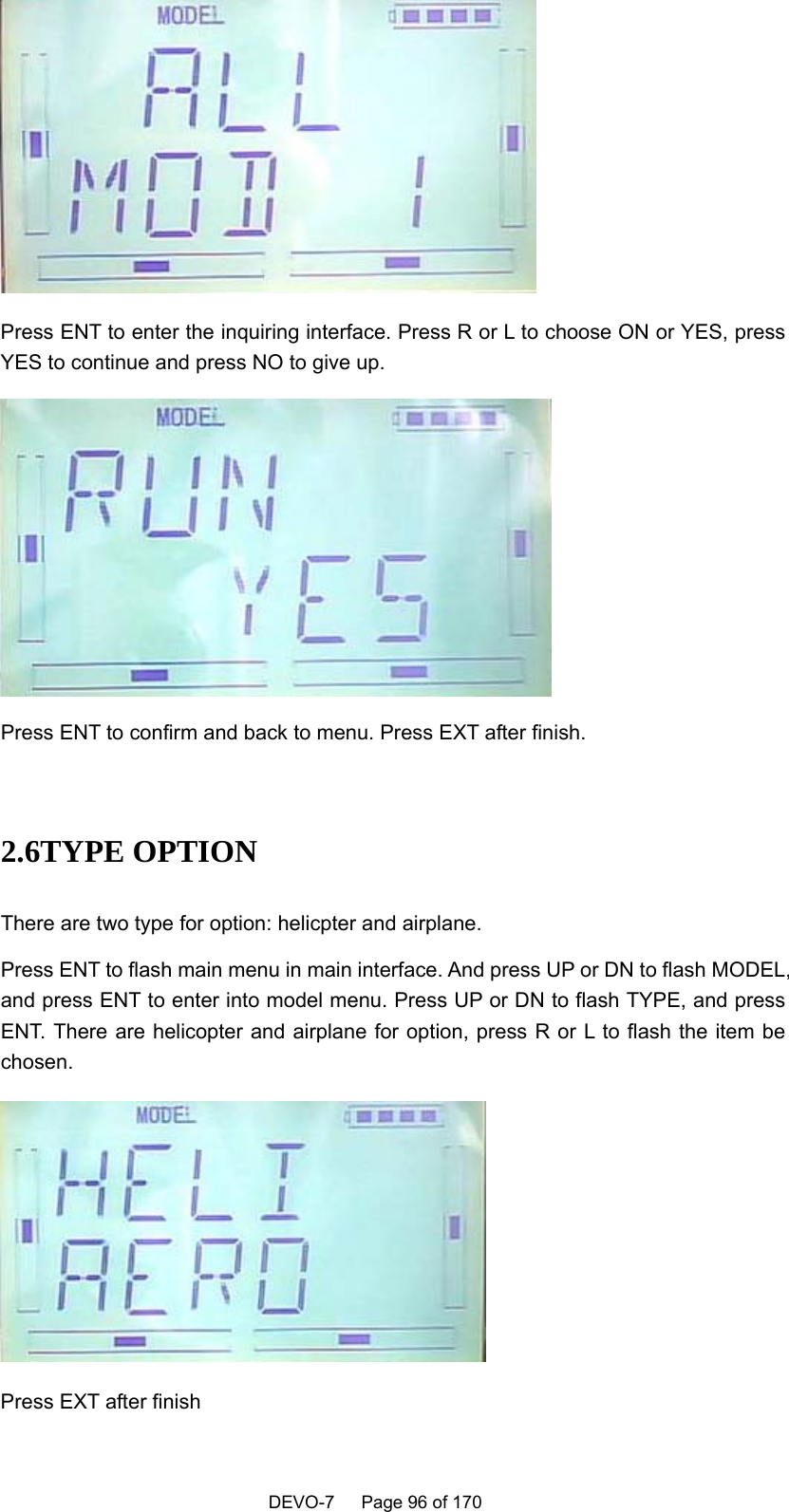    DEVO-7   Page 96 of 170    Press ENT to enter the inquiring interface. Press R or L to choose ON or YES, press YES to continue and press NO to give up.  Press ENT to confirm and back to menu. Press EXT after finish.  2.6TYPE OPTION There are two type for option: helicpter and airplane. Press ENT to flash main menu in main interface. And press UP or DN to flash MODEL, and press ENT to enter into model menu. Press UP or DN to flash TYPE, and press ENT. There are helicopter and airplane for option, press R or L to flash the item be chosen.  Press EXT after finish 