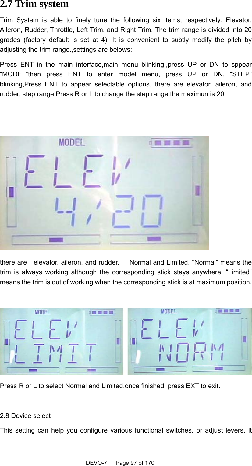    DEVO-7   Page 97 of 170    2.7 Trim system Trim System is able to finely tune the following six items, respectively: Elevator, Aileron, Rudder, Throttle, Left Trim, and Right Trim. The trim range is divided into 20 grades (factory default is set at 4). It is convenient to subtly modify the pitch by adjusting the trim range.,settings are belows: Press ENT in the main interface,main menu blinking,,press UP or DN to sppear “MODEL”then press ENT to enter model menu, press UP or DN, “STEP” blinking,Press ENT to appear selectable options, there are elevator, aileron, and rudder, step range,Press R or L to change the step range,the maximun is 20    there are    elevator, aileron, and rudder,      Normal and Limited. “Normal” means the trim is always working although the corresponding stick stays anywhere. “Limited” means the trim is out of working when the corresponding stick is at maximum position.   Press R or L to select Normal and Limited,once finished, press EXT to exit.  2.8 Device select This setting can help you configure various functional switches, or adjust levers. It 