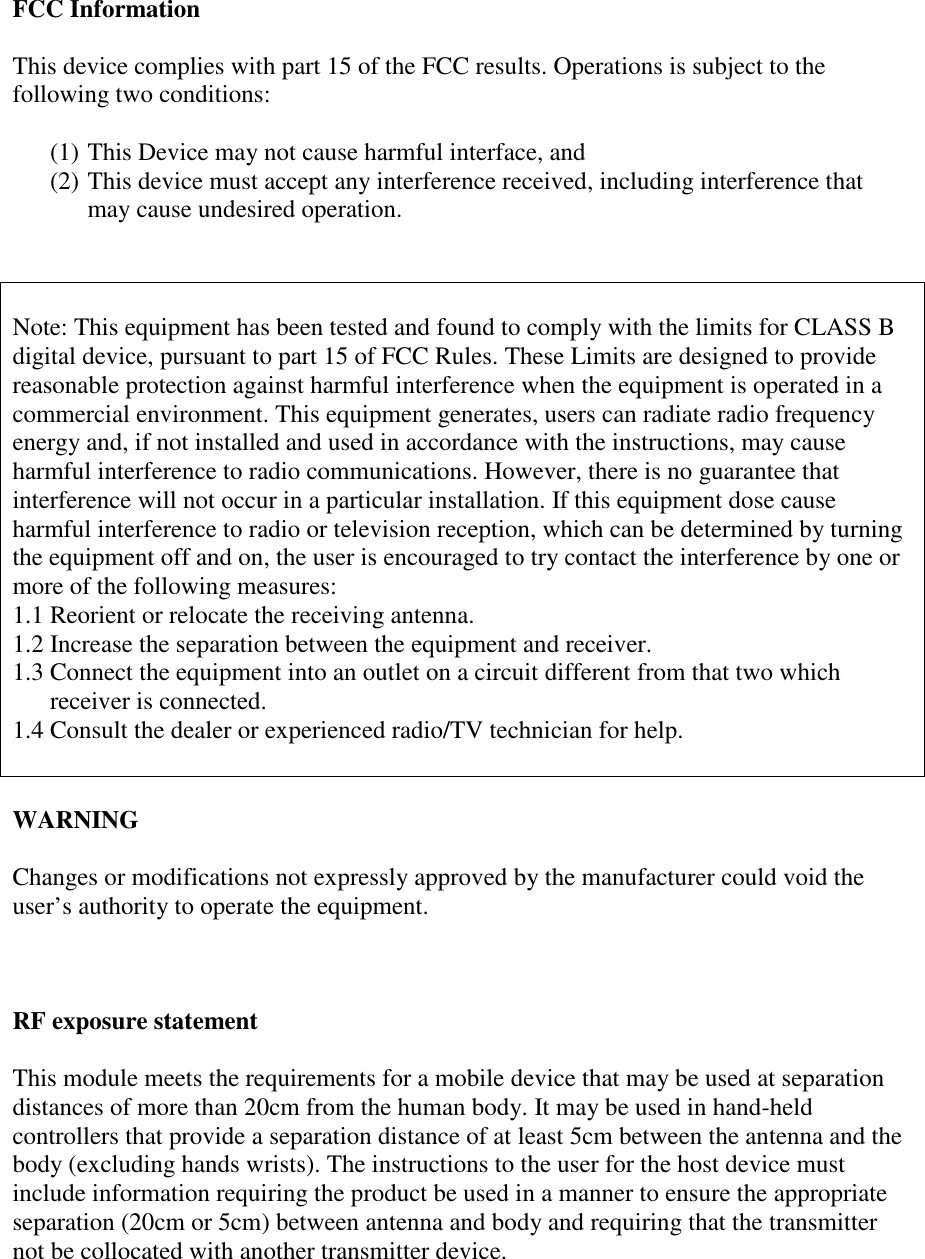 FCC InformationThis device complies with part 15 of the FCC results. Operations is subject to thefollowing two conditions:(1) This Device may not cause harmful interface, and(2) This device must accept any interference received, including interference thatmay cause undesired operation.Note: This equipment has been tested and found to comply with the limits for CLASS Bdigital device, pursuant to part 15 of FCC Rules. These Limits are designed to providereasonable protection against harmful interference when the equipment is operated in acommercial environment. This equipment generates, users can radiate radio frequencyenergy and, if not installed and used in accordance with the instructions, may causeharmful interference to radio communications. However, there is no guarantee thatinterference will not occur in a particular installation. If this equipment dose causeharmful interference to radio or television reception, which can be determined by turningthe equipment off and on, the user is encouraged to try contact the interference by one ormore of the following measures:1.1 Reorient or relocate the receiving antenna.1.2 Increase the separation between the equipment and receiver.1.3 Connect the equipment into an outlet on a circuit different from that two whichreceiver is connected.1.4 Consult the dealer or experienced radio/TV technician for help.WARNINGChanges or modifications not expressly approved by the manufacturer could void theuser’s authority to operate the equipment.RF exposure statementThis module meets the requirements for a mobile device that may be used at separationdistances of more than 20cm from the human body. It may be used in hand-heldcontrollers that provide a separation distance of at least 5cm between the antenna and thebody (excluding hands wrists). The instructions to the user for the host device mustinclude information requiring the product be used in a manner to ensure the appropriateseparation (20cm or 5cm) between antenna and body and requiring that the transmitternot be collocated with another transmitter device.