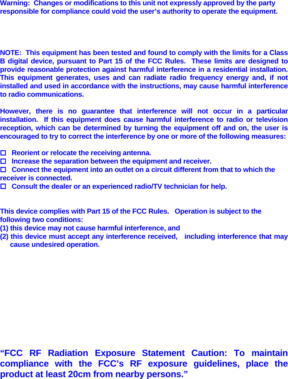                         Warning:  Changes or modifications to this unit not expressly approved by the party responsible for compliance could void the user’s authority to operate the equipment.   NOTE:  This equipment has been tested and found to comply with the limits for a Class B digital device, pursuant to Part 15 of the FCC Rules.  These limits are designed to provide reasonable protection against harmful interference in a residential installation.  This equipment generates, uses and can radiate radio frequency energy and, if not installed and used in accordance with the instructions, may cause harmful interference to radio communications.  However, there is no guarantee that interference will not occur in a particular installation.  If this equipment does cause harmful interference to radio or television reception, which can be determined by turning the equipment off and on, the user is encouraged to try to correct the interference by one or more of the following measures:    Reorient or relocate the receiving antenna.   Increase the separation between the equipment and receiver.   Connect the equipment into an outlet on a circuit different from that to which the        receiver is connected.   Consult the dealer or an experienced radio/TV technician for help.       This device complies with Part 15 of the FCC Rules.   Operation is subject to the      following two conditions:       (1) this device may not cause harmful interference, and      (2) this device must accept any interference received,   including interference that may    cause undesired operation.       “FCC RF Radiation Exposure Statement Caution: To maintain compliance with the FCC’s RF exposure guidelines, place the product at least 20cm from nearby persons.” 