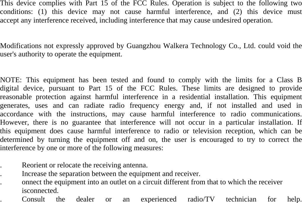 This device complies with Part 15 of the FCC Rules. Operation is subject to the following two conditions: (1) this device may not cause harmful interference, and (2) this device must accept any interference received, including interference that may cause undesired operation.     Modifications not expressly approved by Guangzhou Walkera Technology Co., Ltd. could void the user&apos;s authority to operate the equipment.       NOTE: This equipment has been tested and found to comply with the limits for a Class B digital device, pursuant to Part 15 of the FCC Rules. These limits are designed to provide reasonable protection against harmful interference in a residential installation. This equipment generates, uses and can radiate radio frequency energy and, if not installed and used in accordance with the instructions, may cause harmful interference to radio communications. However, there is no guarantee that interference will not occur in a particular installation. If this equipment does cause harmful interference to radio or television reception, which can be determined by turning the equipment off and on, the user is encouraged to try to correct the interference by one or more of the following measures:  .   Reorient or relocate the receiving antenna. .   Increase the separation between the equipment and receiver. .   onnect the equipment into an outlet on a circuit different from that to which the receiver     isconnected. .   Consult the dealer or an experienced radio/TV technician for help.   