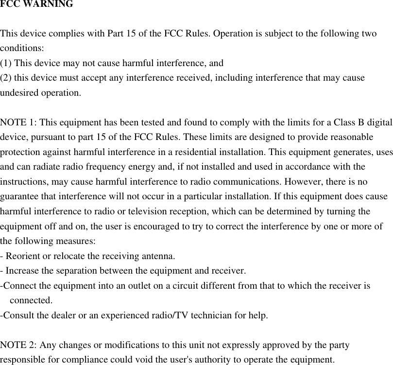  FCC WARNING  This device complies with Part 15 of the FCC Rules. Operation is subject to the following two conditions: (1) This device may not cause harmful interference, and (2) this device must accept any interference received, including interference that may cause undesired operation.  NOTE 1: This equipment has been tested and found to comply with the limits for a Class B digital device, pursuant to part 15 of the FCC Rules. These limits are designed to provide reasonable protection against harmful interference in a residential installation. This equipment generates, uses and can radiate radio frequency energy and, if not installed and used in accordance with the instructions, may cause harmful interference to radio communications. However, there is no guarantee that interference will not occur in a particular installation. If this equipment does cause harmful interference to radio or television reception, which can be determined by turning the equipment off and on, the user is encouraged to try to correct the interference by one or more of the following measures: - Reorient or relocate the receiving antenna. - Increase the separation between the equipment and receiver. -Connect the equipment into an outlet on a circuit different from that to which the receiver is connected. -Consult the dealer or an experienced radio/TV technician for help.  NOTE 2: Any changes or modifications to this unit not expressly approved by the party responsible for compliance could void the user&apos;s authority to operate the equipment.    