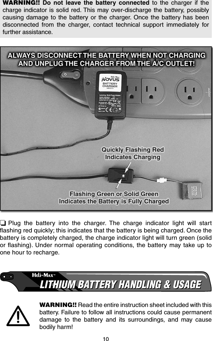 10WARNING!! Do not leave the battery connected to the charger if the charge indicator is solid red. This may over-discharge the battery, possibly causing damage to the battery or the charger. Once the battery has been disconnected from the charger, contact technical support immediately for further assistance.❏ Plug the battery into the charger. The charge indicator light will start ﬂ ashing red quickly; this indicates that the battery is being charged. Once the battery is completely charged, the charge indicator light will turn green (solid or ﬂ ashing). Under normal operating conditions, the battery may take up to one hour to recharge.LITHIUM BATTERY HANDLING &amp; USAGELITHIUM BATTERY HANDLING &amp; USAGEWARNING!! Read the entire instruction sheet included with this battery. Failure to follow all instructions could cause permanent damage to the battery and its surroundings, and may cause bodily harm!
