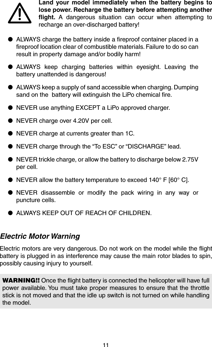 11Land your model immediately when the battery begins to lose power. Recharge the battery before attempting another ﬂ ight.  A dangerous situation can occur when attempting to recharge an over-discharged battery!●  ALWAYS charge the battery inside a ﬁ reproof container placed in a ﬁ reproof location clear of combustible materials. Failure to do so can result in property damage and/or bodily harm!● ALWAYS keep charging batteries within eyesight. Leaving the battery unattended is dangerous!●  ALWAYS keep a supply of sand accessible when charging. Dumping sand on the  battery will extinguish the LiPo chemical ﬁ re.●  NEVER use anything EXCEPT a LiPo approved charger.●  NEVER charge over 4.20V per cell.●  NEVER charge at currents greater than 1C.●  NEVER charge through the “To ESC” or “DISCHARGE” lead.●  NEVER trickle charge, or allow the battery to discharge below 2.75V per cell.●  NEVER allow the battery temperature to exceed 140° F [60° C].● NEVER disassemble or modify the pack wiring in any way or puncture cells.●  ALWAYS KEEP OUT OF REACH OF CHILDREN.Electric Motor WarningElectric motors are very dangerous. Do not work on the model while the ﬂ ight battery is plugged in as interference may cause the main rotor blades to spin, possibly causing injury to yourself.WARNING!! Once the ﬂ ight battery is connected the helicopter will have full power available. You must take proper measures to ensure that the throttle stick is not moved and that the idle up switch is not turned on while handling the model.