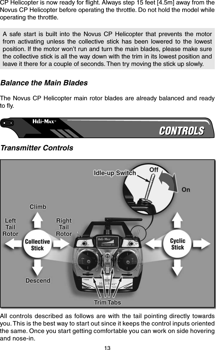 13CP Helicopter is now ready for ﬂ ight. Always step 15 feet [4.5m] away from the Novus CP Helicopter before operating the throttle. Do not hold the model while operating the throttle.A safe start is built into the Novus CP Helicopter that prevents the motor from activating unless the collective stick has been lowered to the lowest position. If the motor won’t run and turn the main blades, please make sure the collective stick is all the way down with the trim in its lowest position and leave it there for a couple of seconds. Then try moving the stick up slowly.Balance the Main BladesThe Novus CP Helicopter main rotor blades are already balanced and ready to ﬂ y.CONTROLSCONTROLSTransmitter ControlsAll controls described as follows are with the tail pointing directly towards you. This is the best way to start out since it keeps the control inputs oriented the same. Once you start getting comfortable you can work on side hovering and nose-in.