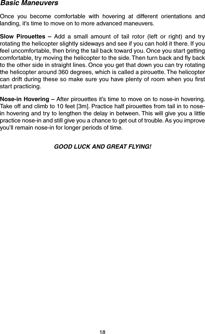 18Basic ManeuversOnce you become comfortable with hovering at different orientations and landing, it’s time to move on to more advanced maneuvers.Slow Pirouettes – Add a small amount of tail rotor (left or right) and try rotating the helicopter slightly sideways and see if you can hold it there. If you feel uncomfortable, then bring the tail back toward you. Once you start getting comfortable, try moving the helicopter to the side. Then turn back and ﬂ y back to the other side in straight lines. Once you get that down you can try rotating the helicopter around 360 degrees, which is called a pirouette. The helicopter can drift during these so make sure you have plenty of room when you ﬁ rst start practicing.Nose-in Hovering – After pirouettes it’s time to move on to nose-in hovering. Take off and climb to 10 feet [3m]. Practice half pirouettes from tail in to nose-in hovering and try to lengthen the delay in between. This will give you a little practice nose-in and still give you a chance to get out of trouble. As you improve you’ll remain nose-in for longer periods of time.GOOD LUCK AND GREAT FLYING!