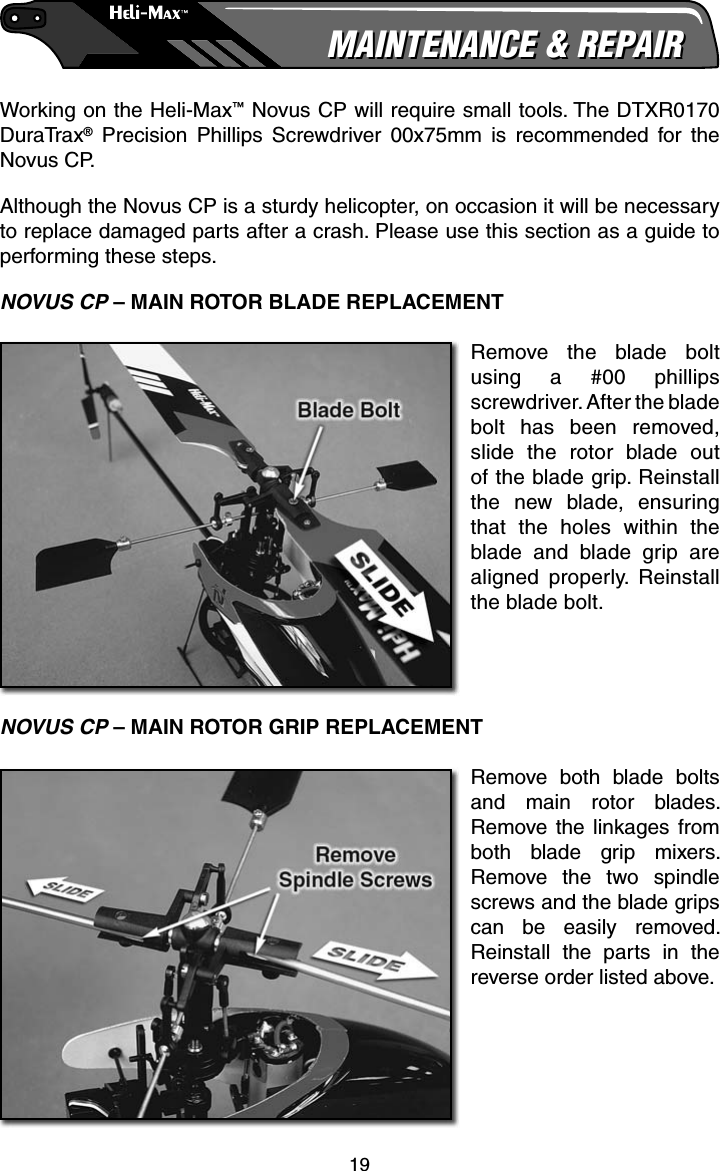 19MAINTENANCE &amp; REPAIRMAINTENANCE &amp; REPAIRWorking on the Heli-Max™ Novus CP will require small tools. The DTXR0170 DuraTrax® Precision Phillips Screwdriver 00x75mm is recommended for the Novus CP.Although the Novus CP is a sturdy helicopter, on occasion it will be necessary to replace damaged parts after a crash. Please use this section as a guide to performing these steps.NOVUS CP – MAIN ROTOR BLADE REPLACEMENTRemove the blade bolt using a #00 phillips screwdriver. After the blade bolt has been removed, slide the rotor blade out of the blade grip. Reinstall the new blade, ensuring that the holes within the blade and blade grip are aligned properly. Reinstall the blade bolt.NOVUS CP – MAIN ROTOR GRIP REPLACEMENTRemove both blade bolts and main rotor blades. Remove the linkages from both blade grip mixers. Remove the two spindle screws and the blade grips can be easily removed. Reinstall the parts in the reverse order listed above.