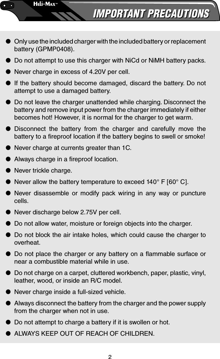 2IMPORTANT PRECAUTIONSIMPORTANT PRECAUTIONS●  Only use the included charger with the included battery or replacement battery (GPMP0408).●  Do not attempt to use this charger with NiCd or NiMH battery packs.●  Never charge in excess of 4.20V per cell. ●  If the battery should become damaged, discard the battery. Do not attempt to use a damaged battery.●  Do not leave the charger unattended while charging. Disconnect the battery and remove input power from the charger immediately if either becomes hot! However, it is normal for the charger to get warm.● Disconnect the battery from the charger and carefully move the battery to a ﬁ reproof location if the battery begins to swell or smoke!●  Never charge at currents greater than 1C.●  Always charge in a ﬁ reproof location.●  Never trickle charge.●  Never allow the battery temperature to exceed 140° F [60° C].● Never disassemble or modify pack wiring in any way or puncture cells.●  Never discharge below 2.75V per cell.●  Do not allow water, moisture or foreign objects into the charger.●  Do not block the air intake holes, which could cause the charger to overheat.●  Do not place the charger or any battery on a ﬂ ammable surface or near a combustible material while in use.●  Do not charge on a carpet, cluttered workbench, paper, plastic, vinyl, leather, wood, or inside an R/C model.●  Never charge inside a full-sized vehicle.●  Always disconnect the battery from the charger and the power supply from the charger when not in use.●  Do not attempt to charge a battery if it is swollen or hot.●  ALWAYS KEEP OUT OF REACH OF CHILDREN.