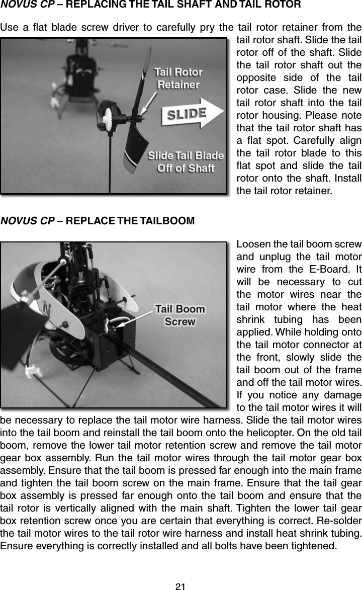 21NOVUS CP – REPLACING THE TAIL SHAFT AND TAIL ROTORUse a ﬂ at blade screw driver to carefully pry the tail rotor retainer from the tail rotor shaft. Slide the tail rotor off of the shaft. Slide the tail rotor shaft out the opposite side of the tail rotor case. Slide the new tail rotor shaft into the tail rotor housing. Please note that the tail rotor shaft has a ﬂ at spot. Carefully align the tail rotor blade to this ﬂ at spot and slide the tail rotor onto the shaft. Install the tail rotor retainer.NOVUS CP – REPLACE THE TAILBOOMLoosen the tail boom screw and unplug the tail motor wire from the E-Board. It will be necessary to cut the motor wires near the tail motor where the heat shrink tubing has been applied. While holding onto the tail motor connector at the front, slowly slide the tail boom out of the frame and off the tail motor wires. If you notice any damage to the tail motor wires it will be necessary to replace the tail motor wire harness. Slide the tail motor wires into the tail boom and reinstall the tail boom onto the helicopter. On the old tail boom, remove the lower tail motor retention screw and remove the tail motor gear box assembly. Run the tail motor wires through the tail motor gear box assembly. Ensure that the tail boom is pressed far enough into the main frame and tighten the tail boom screw on the main frame. Ensure that the tail gear box assembly is pressed far enough onto the tail boom and ensure that the tail rotor is vertically aligned with the main shaft. Tighten the lower tail gear box retention screw once you are certain that everything is correct. Re-solder the tail motor wires to the tail rotor wire harness and install heat shrink tubing. Ensure everything is correctly installed and all bolts have been tightened.